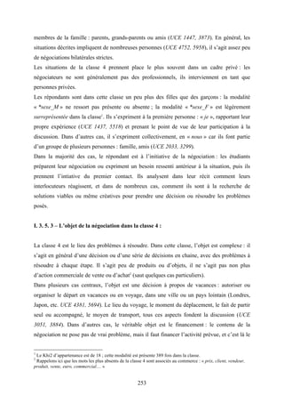253
membres de la famille : parents, grands-parents ou amis (UCE 1447, 3873). En général, les
situations décrites impliquent de nombreuses personnes (UCE 4752, 5958), il s’agit assez peu
de négociations bilatérales strictes.
Les situations de la classe 4 prennent place le plus souvent dans un cadre privé : les
négociateurs ne sont généralement pas des professionnels, ils interviennent en tant que
personnes privées.
Les répondants sont dans cette classe un peu plus des filles que des garçons : la modalité
« *sexe_M » ne ressort pas présente ou absente ; la modalité « *sexe_F » est légèrement
surreprésentée dans la classe1
. Ils s’expriment à la première personne : « je », rapportant leur
propre expérience (UCE 1437, 5518) et prenant le point de vue de leur participation à la
discussion. Dans d’autres cas, il s’expriment collectivement, en « nous » car ils font partie
d’un groupe de plusieurs personnes : famille, amis (UCE 2033, 3299).
Dans la majorité des cas, le répondant est à l’initiative de la négociation : les étudiants
préparent leur négociation ou expriment un besoin ressenti antérieur à la situation, puis ils
prennent l’intiative du premier contact. Ils analysent dans leur récit comment leurs
interlocuteurs réagissent, et dans de nombreux cas, comment ils sont à la recherche de
solutions viables ou même créatives pour prendre une décision ou résoudre les problèmes
posés.
I. 3. 5. 3 – L’objet de la négociation dans la classe 4 :
La classe 4 est le lieu des problèmes à résoudre. Dans cette classe, l’objet est complexe : il
s’agit en général d’une décision ou d’une série de décisions en chaine, avec des problèmes à
résoudre à chaque étape. Il s’agit peu de produits ou d’objets, il ne s’agit pas non plus
d’action commerciale de vente ou d’achat2
(saut quelques cas particuliers).
Dans plusieurs cas centraux, l’objet est une décision à propos de vacances : autoriser ou
organiser le départ en vacances ou en voyage, dans une ville ou un pays lointain (Londres,
Japon, etc. UCE 4381, 5694). Le lieu du voyage, le moment du déplacement, le fait de partir
seul ou accompagné, le moyen de transport, tous ces aspects fondent la discussion (UCE
3051, 3884). Dans d’autres cas, le véritable objet est le financement : le contenu de la
négociation ne pose pas de vrai problème, mais il faut financer l’activité prévue, et c’est là le
1
Le Khi2 d’appartenance est de 18 ; cette modalité est présente 389 fois dans la classe.
2
Rappelons ici que les mots les plus absents de la classe 4 sont associés au commerce : « prix, client, vendeur,
produit, vente, euro, commercial… »
 