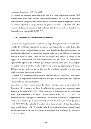 254
contenu des discussions (UCE 5796, 4091).
On constate que dans des récits appartenant bien à la classe mais moins centraux (Khi2
d’appartenance moins élevé bien que significativement positif, de 28 à 24), la négociation
tourne autour de voyages et déplacements, mais à travers leur organisation pratique : trouver
les horaires, organiser le voyage, réserver des places, des billets (UCE 4092, 720). Pour
plusieurs étudiants, la négociation fait également état de la nécessité de travailler pour
financer le projet en cours (UCE 3571, 719).
I. 3. 5. 4 – Les phases de la négociation dans la classe 4 :
La classe 4 est majoritairement séquentielle : il s’agit de négocier avec des proches et de
résoudre des problèmes. Ceux-ci sont abordés de manière partielle, une partie de problème
limité étant résolue avant que chaque suivante puisse être abordée. Les sujets répondants ont
un objectif en début de récit, et celui-ci ne peut être atteint que si une difficulté est surmontée
ou si un problème est résolu : chosir une date, ne pas partir seul, financer le voyage, etc. Le
rapport qu’ils entretiennent avec leurs interlocuteurs n’est pas hostile, ces interlocuteurs
représentent l’expression des problèmes qu’il faut résoudre : un parent refuse de laisser partir
son enfant seul, et c’est alors à celui-ci de trouver un ami qui l’accompagne. A chaque
difficulté qui est posée ou qui se fait jour, la négociation rebondit vers une phase
supplémentaire de résolution de problème.
Les phases de la négociation dans la classe 4 sont donc partielles, répétitives ; on n’a pas à
faire ici à des négociation linéaires complètes, mais plus à des discussions dans lesquelles
l’aspect technique impose son rythme.
Cela étant, on observe quand même des phases classiques dans le déroulement des
discussions : les répondants se fixent des objectifs, ils préparent leur négociation avant
d’ouvrir la discussion (UCE 3873, 5796). Ils ouvrent la discussion avec des positions de
départ, avec l’expression d’un objectif ou d’un obstacle (UCE 5695, 1437, 3324). Les
premières réactions sont négatives ou réservées : des obstacles existent qu’ils faut prendre en
compte, et on constate que la discussion rend ces obstacles publics, ils ne sont pas cachés
(UCE 3877, 4091). La recherche de solution est la phase suivante, elle tient l’essentiel du
temps passé à discuter (UCE 1451, 6262). En fin de négociation, la solution permet d’obtenir
une décision positive, ou bien de terminer la négociation à la satisfaction des partenaires
(UCE 3894, 2860).
 