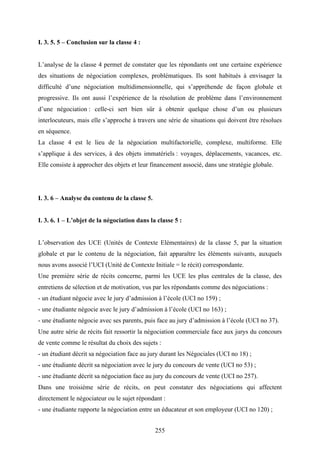 255
I. 3. 5. 5 – Conclusion sur la classe 4 :
L’analyse de la classe 4 permet de constater que les répondants ont une certaine expérience
des situations de négociation complexes, problématiques. Ils sont habitués à envisager la
difficulté d’une négociation multidimensionnelle, qui s’appréhende de façon globale et
progressive. Ils ont aussi l’expérience de la résolution de problème dans l’environnement
d’une négociation : celle-ci sert bien sûr à obtenir quelque chose d’un ou plusieurs
interlocuteurs, mais elle s’approche à travers une série de situations qui doivent être résolues
en séquence.
La classe 4 est le lieu de la négociation multifactorielle, complexe, multiforme. Elle
s’applique à des services, à des objets immatériels : voyages, déplacements, vacances, etc.
Elle consiste à approcher des objets et leur financement associé, dans une stratégie globale.
I. 3. 6 – Analyse du contenu de la classe 5.
I. 3. 6. 1 – L’objet de la négociation dans la classe 5 :
L’observation des UCE (Unités de Contexte Elémentaires) de la classe 5, par la situation
globale et par le contenu de la négociation, fait apparaître les éléments suivants, auxquels
nous avons associé l’UCI (Unité de Contexte Initiale = le récit) correspondante.
Une première série de récits concerne, parmi les UCE les plus centrales de la classe, des
entretiens de sélection et de motivation, vus par les répondants comme des négociations :
- un étudiant négocie avec le jury d’admission à l’école (UCI no 159) ;
- une étudiante négocie avec le jury d’admission à l’école (UCI no 163) ;
- une étudiante négocie avec ses parents, puis face au jury d’admission à l’école (UCI no 37).
Une autre série de récits fait ressortir la négociation commerciale face aux jurys du concours
de vente comme le résultat du choix des sujets :
- un étudiant décrit sa négociation face au jury durant les Négociales (UCI no 18) ;
- une étudiante décrit sa négociation avec le jury du concours de vente (UCI no 53) ;
- une étudiante décrit sa négociation face au jury du concours de vente (UCI no 257).
Dans une troisième série de récits, on peut constater des négociations qui affectent
directement le négociateur ou le sujet répondant :
- une étudiante rapporte la négociation entre un éducateur et son employeur (UCI no 120) ;
 