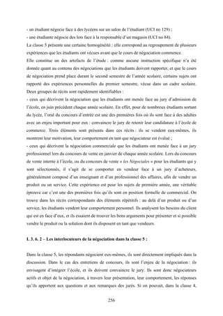 256
- un étudiant négocie face à des lycéens sur un salon de l’étudiant (UCI no 129) ;
- une étudiante négocie des lots face à la responsable d’un magasin (UCI no 84).
La classe 5 présente une certaine homogénéité : elle correspond au regroupement de plusieurs
expériences que les étudiants ont vécues avant que le cours de négociation commence.
Elle constitue un des artefacts de l’étude : comme aucune instruction spécifique n’a été
donnée quant au contenu des négociations que les étudiants doivent rapporter, et que le cours
de négociation prend place durant le second semestre de l’année scolaire, certains sujets ont
rapporté des expériences personnelles du premier semestre, vécue dans un cadre scolaire.
Deux groupes de récits sont rapidement identifiables :
- ceux qui décrivent la négociation que les étudiants ont menée face au jury d’admission de
l’école, en juin précédent chaque année scolaire. En effet, pour de nombreux étudiants sortant
du lycée, l’oral du concours d’entrée est une des premières fois où ils sont face à des adultes
avec un enjeu important pour eux : convaincre le jury de retenir leur candidature à l’école de
commerce. Trois éléments sont présents dans ces récits : ils se vendent eux-mêmes, ils
montrent leur motivation, leur comportement en tant que négociateur est évalué ;
- ceux qui décrivent la négociation commerciale que les étudiants ont menée face à un jury
professionnel lors du concours de vente en janvier de chaque année scolaire. Lors du concours
de vente interne à l’école, ou du concours de vente « les Négociales » pour les étudiants qui y
sont sélectionnés, il s’agit de se comporter en vendeur face à un jury d’acheteurs,
généralement composé d’un enseignant et d’un professionnel des affaires, afin de vendre un
produit ou un service. Cette expérience est pour les sujets de première année, une véritable
épreuve car c’est une des premières fois qu’ils sont en position formelle de commercial. On
trouve dans les récits correspondants des éléments répétitifs : au delà d’un produit ou d’un
service, les étudiants vendent leur comportement personnel. Ils analysent les besoins du client
qui est en face d’eux, et ils essaient de trouver les bons arguments pour présenter et si possible
vendre le produit ou la solution dont ils disposent en tant que vendeurs.
I. 3. 6. 2 – Les interlocuteurs de la négociation dans la classe 5 :
Dans la classe 5, les répondants négocient eux-mêmes, ils sont directement impliqués dans la
discussion. Dans le cas des entretiens de concours, ils sont l’enjeu de la négociation : ils
envisagent d’intégrer l’école, et ils doivent convaincre le jury. Ils sont donc négociateurs
actifs et objet de la négociation, à travers leur présentation, leur comportement, les réponses
qu’ils apportent aux questions et aux remarques des jurés. Si on pouvait, dans la classe 4,
 