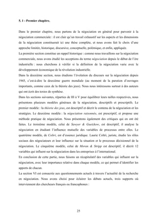 25
5. 1 - Premier chapitre.
Dans le premier chapitre, nous partons de la négociation en général pour parvenir à la
négociation commerciale : il est clair qu’un travail exhaustif sur les aspects et les dimensions
de la négociation constituerait ici une thèse complète, et nous avons fait le choix d’une
approche limitée, historique, discursive, conceptuelle, polémique, et enfin, appliquée.
La première section constitue un rappel historique : comme nous travaillons sur la négociation
commerciale, nous avons étudié les acceptions du terme négociation depuis le début de l’ère
industrielle : nous cherchons à vérifer si la définition de la négociation varie avec le
développement économique de la révolution industrielle.
Dans la deuxième section, nous étudions l’évolution du discours sur la négociation depuis
1945, c’est-à-dire la deuxième guerre mondiale (au moment de la parution d’ouvrages
importants, comme ceux de la théorie des jeux). Nous nous intéressons surtout à des auteurs
qui ont écrit des textes de synthèse.
Dans les sections suivantes, réparties de III à V pour équilibrer leurs tailles respectives, nous
présentons plusieurs modèles généraux de la négociation, descriptifs et prescriptifs. Le
premier modèle : la théorie des jeux, est descriptif et décrit le contenu de la négociation et les
stratégies. Le deuxième modèle : la négociation raisonnée, est prescriptif, et propose une
méthode pratique de négociation. Nous présentons également des critiques qui en ont été
faites. Le troisième modèle, celui de Sawyer & Guetzkow, est descriptif, il analyse la
négociation en étudiant l’influence mutuelle des variables de processus entre elles. Le
quatrième modèle, de Coltri, est d’essence juridique. Laurie Coltri, juriste, étudie les rôles
sociaux des négociateurs et leur influence sur la situation et le processus décisionnel de la
négociation. Le cinquième modèle, celui de Moran & Stripp est descriptif, il décrit 12
variables qui influent sur la négociation dans les entreprises à l’international.
En conclusion de cette partie, nous faisons un récapitulatif des variables qui influent sur la
négociation, avec leur importance relative dans chaque modèle, ce qui permet d’identifier les
apports de chacun.
La section VI est consacrée aux questionnements actuels à travers l’actualité de la recherche
en négociation. Nous avons choisi pour éclairer les débats actuels, trois supports où
interviennent des chercheurs français ou francophones :
 