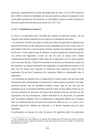 259
discussion, d’argumentation est la plus développée dans les récits. C’est en effet la phase la
plus visible, et comme les répondants ont assez peu assisté aux phases de préparation ainsi
qu’aux phases postérieures à la discussion, ils ont tendance à décrire en détail les phases de
discussion proprement dites plus que les autres (UCI1
261, 120).
I. 3. 6. 5 – Conclusion sur la classe 5 :
La classe 5 est particulière dans l’ensemble des résultats du traitement Alceste : elle est
associée à deux facteurs explicatifs liés aux règles et à la méthode de notre étude :
- Les instructions fournies aux sujets en matière de contenu de négociation à rapporter, leur
permettent de choisir une des expériences les plus impliquantes qu’ils aient vécues à date. Et
pour nombre d’entre eux, l’oral du concours d’entrée constitue cette expérience, dans laquelle
ils doivent se vendre auprès du jury de sélection. La partie technique de l’entretien peut être
vue comme une négociation normale (si tant est qu’il en existe), mais l’aspect
comportemental fait des étudiants l’objet même de la négociation, et ils en sont en général
assez conscients. De plus, l’enjeu de cet entretien de motivation sur leur parcours scolaire est
très important, une charge émotionnelle non négligeable y est profondément associée. C’est
aussi une des raisons pour lesquelles ils choisissent cette expérience comme récit de
négociation. Ils ont donc l’expérience de la dimension affective et émotionnelle dans la
négociation.
- Les contraintes de calendrier liées à l’organisation de l’année scolaire font que notre étude
ne prend pas place immédiatement au moment de la rentrée scolaire en automne. Il est donc
tout-à-fait possible pour les répondants d’utiliser comme sujet de leur récit une des
expériences qu’ils vivent durant la première partie de l’année, et pour certains d’entre eux, les
activités associatives en font partie. On observe donc plusieurs récits qui sont basés sur des
négociations avec des commerçants ; l’aspect relationnel de ces discussions est important
pour les étudiants impliqués. Pour les commerçants, la négociation apporte peu d’avantage
final, et le relationnel pur est un moteur de la discussion. Dans ces cas, « se vendre » est le
principal objectif des étudiants qui négocient, et il devient important pour les sujets
répondants.
La participation au concours de vente, fin janvier, fait également partie des expériences
1
A titre d’exemple, nous avons indiqué ici les numéros d’UCI plutôt que d’UCE parce que Alceste ne présente
pas toutes les UCE dans le rapport de traitement, et que notre analyse est basée sur la totalité de l’information
disponible dans ces récits.
 