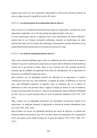 262
dispersé pour qu’on tire des conclusions indiscutables au delà d’une sélection aléatoire de
récits et objets issus de l’ensemble de tous les 301 récits.
I. 3. 7. 2 – Les interlocuteurs de la négociation dans la classe 6 :
Dans la classe 6, les étudiants prennent part activement à la négociation, sauf dans les cas de
négociations rapportées, où ce sont des proches qui négocient (père, amis, etc.).
Ils sont interlocuteurs directs et négocient face à des interlocuteurs de statuts différents :
parents dans le cas d’enjeux personnels (ordinateur, animal), ou interlocuteurs de statut
professionnel dans les cas d’enjeux plus techniques (abonnements, produits industriels) ou au
comportement professionnel dans le cas de jury du concours de vente.
I. 3. 7. 3 – Les récits de négociation dans la classe 6 :
Nous avons constaté rapidement que le style et la rédaction des récits centraux de la classe 6
prennent le pas sur le contenu de la négociation, du moins dans la définition fonctionnelle par
Alceste de ce qui devient la classe. Dans ce cas, l’examen des UCE centrales permet de
constater que les étudiants ont agrémenté leurs récits de considérations sur la négociation, le
processus et les différents aspects de celle-ci.
Dans plusieurs cas, les répondants donnent une définition de la négociation, et certains
commencent leur récit avec cette définition. La plupart du temps, la définition est issue de
sites, dont Wikipedia représente la majorité. Nous ne reprenons pas ici en détail ces
définitions car elles sont présentes dans le rapport d’analyse en annexe (et cela reviendrait à
recopier une bonne partie de celui-ci) ; nous avons présenté plus haut la définition Wikipedia
de 2011, elle est en partie présente dans les récits de plusieurs étudiants (UCE 5746, 7110,
233).
Dans certains cas, les répondants fournissent une description du processus formel de la
négociation : ils indiquent comment la négociation se déroule de manière standardisée selon
eux (UCE 3250, 2394, 5381).
Dans d’autres cas encore, les répondants décrivent leur façon de négocier, en incluant des
éléments partiels de processus. Leur récit est alors autant une description de la négociation
qu’ils ont menée, qu’un mode d’emploi de la façon de négocier (UCE 4795, 2990, 1871,
4217).
 