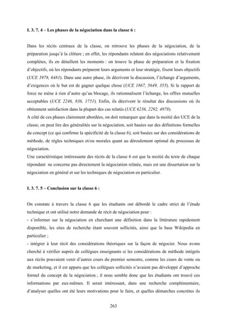 263
I. 3. 7. 4 – Les phases de la négociation dans la classe 6 :
Dans les récits centraux de la classe, on retrouve les phases de la négociation, de la
préparation jusqu’à la clôture ; en effet, les répondants relatent des négociations relativement
complètes, ils en détaillent les moments : on trouve la phase de préparation et la fixation
d’objectifs, où les répondants préparent leurs arguments et leur stratégie, fixent leurs objectifs
(UCE 3978, 6481). Dans une autre phase, ils décrivent la discussion, l’échange d’arguments,
d’exigences où le but est de gagner quelque chose (UCE 1867, 5649, 355). Si le rapport de
force ne mène à rien d’autre qu’au blocage, ils rationnalisent l’échange, les offres mutuelles
acceptables (UCE 2246, 836, 1751). Enfin, ils décrivent le résultat des discussions où ils
obtiennent satisfaction dans la plupart des cas relatés (UCE 6236, 2292, 4978).
A côté de ces phases clairement abordées, on doit remarquer que dans la moitié des UCE de la
classe, on peut lire des généralités sur la négociation, soit basées sur des définitions formelles
du concept (ce qui confirme la spécificité de la classe 6), soit basées sur des considérations de
méthode, de règles techniques et/ou morales quant au déroulement optimal du processus de
négociation.
Une caractéristique intéressante des récits de la classe 6 est que la moitié du texte de chaque
répondant ne concerne pas directement la négociation relatée, mais est une dissertation sur la
négociation en général et sur les techniques de négociation en particulier.
I. 3. 7. 5 – Conclusion sur la classe 6 :
On constate à travers la classe 6 que les étudiants ont débordé le cadre strict de l’étude
technique et ont utilisé notre demande de récit de négociation pour :
- s’informer sur la négociation en cherchant une définition dans la littérature rapidement
disponible, les sites de recherche étant souvent sollicités, ainsi que la base Wikipedia en
particulier ;
- intégrer à leur récit des considérations théoriques sur la façon de négocier. Nous avons
cherché à vérifier auprès de collègues enseignants si les considérations de méthode intégrés
aux récits pouvaient venir d’autres cours du premier semestre, comme les cours de vente ou
de marketing, et il est apparu que les collègues sollicités n’avaient pas développé d’approche
formel du concept de la négociation ; il nous semble donc que les étudiants ont trouvé ces
informations par eux-mêmes. Il serait intéressant, dans une recherche complémentaire,
d’analyser quelles ont été leurs motivations pour le faire, et quelles démarches concrètes ils
 