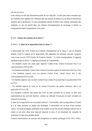 264
ont mis en œuvre.
Cette analyse ne fait pas directement partie de nos objectifs ; on doit par contre constater que
les étudiants sont capables de s’informer par eux-mêmes en dehors (ou au delà) d’instructions
données par le professeur, et cette constatation permet d’inférer une certaine autonomie des
étudiants, ce qui est positif dans une relation d’enseignement, et encourage à utiliser ce
comportement dans l’organisation d’un cours.
I. 3. 8 – Analyse du contenu de la classe 7.
I. 3. 8. 1 – L’objet de la négociation dans la classe 7 :
L’observation des UCE (Unités de Contexte Elémentaires) de la classe 7, par la situation
globale et par le contenu de la négociation, fait apparaître les éléments suivants, auxquels
nous avons associé l’UCI (Unité de Contexte Initiale = le récit) correspondante. Il apparaît
rapidement que la classe 7 s’applique au monde de l’automobile :
- Un étudiant assiste son oncle pour négocier l’achat d’une voiture d’occasion face à un
concessionnaire (UCI no 80) ;
- Un étudiant marchande l’achat d’une voiture d’occasion auprès de particuliers (UCI no 214),
- Une étudiante négocie avec ses parents l’achat d’une voiture neuve face à des
concessionnaires (UCI no 20) ;
- Un étudiant négocie avec sa mère l’achat d’une voiture d’occasion face à un particulier (UCI
no 273) ;
- Un étudiant négocie la vente de sa voiture d’occasion par petites annonces, face à un
particulier (UCI no 19).
Les exemples ci-dessus font partie des UCE les plus centrales de la classe, et elles sont
représentatives des activités décrites : acheter un véhicule d’occasion ou neuf, revendre un
véhicule d’occasion.
L’objet de la négociation est un produit matériel : l’automobile, dont la négociation à l’achat
et à la vente présente un aspect très technique. L’automobile est un bien d’une certaine
valeur ; les caractéristiques techniques d’un modèle et son état ont une influence directe sur sa
valeur et son prix, donc pour pouvoir négocier le prix, il est nécessaire de connaître la
technique et l’état d’un modèle donné.
Certains interlocuteurs ne sont pas très compétents en matière technique (UCE 5613, 1892) ;
 