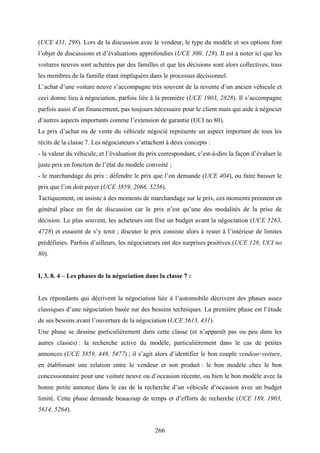 266
(UCE 431, 298). Lors de la discussion avec le vendeur, le type du modèle et ses options font
l’objet de discussions et d’évaluations approfondies (UCE 300, 128). Il est à noter ici que les
voitures neuves sont achetées par des familles et que les décisions sont alors collectives, tous
les membres de la famille étant impliquées dans le processus décisionnel.
L’achat d’une voiture neuve s’accompagne très souvent de la revente d’un ancien véhicule et
ceci donne lieu à négociation, parfois liée à la première (UCE 1903, 2828). Il s’accompagne
parfois aussi d’un financement, pas toujours nécessaire pour le client mais qui aide à négocier
d’autres aspects importants comme l’extension de garantie (UCI no 80).
Le prix d’achat ou de vente du véhicule négocié représente un aspect important de tous les
récits de la classe 7. Les négociateurs s’attachent à deux concepts :
- la valeur du véhicule, et l’évaluation du prix correspondant, c’est-à-dire la façon d’évaluer le
juste prix en fonction de l’état du modèle convoité ;
- le marchandage du prix : défendre le prix que l’on demande (UCE 404), ou faire baisser le
prix que l’on doit payer (UCE 3859, 2066, 5256).
Tactiquement, on assiste à des moments de marchandage sur le prix, ces moments prennent en
général place en fin de discussion car le prix n’est qu’une des modalités de la prise de
décision. Le plus souvent, les acheteurs ont fixé un budget avant la négociation (UCE 5263,
4728) et essaient de s’y tenir ; discuter le prix consiste alors à rester à l’intérieur de limites
prédéfinies. Parfois d’ailleurs, les négociateurs ont des surprises positives (UCE 128, UCI no
80).
I. 3. 8. 4 – Les phases de la négociation dans la classe 7 :
Les répondants qui décrivent la négociation liée à l’automobile décrivent des phases assez
classiques d’une négociation basée sur des besoins techniques. La première phase est l’étude
de ses besoins avant l’ouverture de la négociation (UCE 5613, 431).
Une phase se dessine particulièrement dans cette classe (et n’apparaît pas ou peu dans les
autres classes) : la recherche active du modèle, particulièrement dans le cas de petites
annonces (UCE 3859, 448, 5477) ; il s’agit alors d’identifier le bon couple vendeur-voiture,
en établissant une relation entre le vendeur et son produit : le bon modèle chez le bon
concessionnaire pour une voiture neuve ou d’occasion récente, ou bien le bon modèle avec la
bonne petite annonce dans le cas de la recherche d’un véhicule d’occasion avec un budget
limité. Cette phase demande beaucoup de temps et d’efforts de recherche (UCE 189, 1903,
5614, 5264).
 