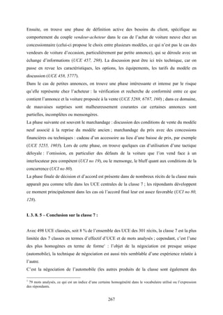 267
Ensuite, on trouve une phase de définition active des besoins du client, spécifique au
comportement du couple vendeur-acheteur dans le cas de l’achat de voiture neuve chez un
concessionnaire (celui-ci propose le choix entre plusieurs modèles, ce qui n’est pas le cas des
vendeurs de voiture d’occasion, particulièrement par petite annonce), qui se déroule avec un
échange d’informations (UCE 457, 298). La discussion peut être ici très technique, car on
passe en revue les caractéristiques, les options, les équipements, les tarifs du modèle en
discussion (UCE 458, 5777).
Dans le cas de petites annonces, on trouve une phase intéressante et intense par le risque
qu’elle représente chez l’acheteur : la vérification et recherche de conformité entre ce que
contient l’annonce et la voiture proposée à la vente (UCE 5269, 6787, 160) ; dans ce domaine,
de mauvaises surprises sont malheureusement courantes car certaines annonces sont
partielles, incomplètes ou mensongères.
La phase suivante est souvent le marchandage : discussion des conditions de vente du modèle
neuf associé à la reprise du modèle ancien ; marchandage du prix avec des concessions
financières ou techniques : cadeau d’un accessoire au lieu d’une baisse de prix, par exemple
(UCE 5255, 1903). Lors de cette phase, on trouve quelques cas d’utilisation d’une tactique
déloyale : l’omission, en particulier des défauts de la voiture que l’on vend face à un
interlocuteur peu compétent (UCI no 19), ou le mensonge, le bluff quant aux conditions de la
concurrence (UCI no 80).
La phase finale de décision et d’accord est présente dans de nombreux récits de la classe mais
apparaît peu comme telle dans les UCE centrales de la classe 7 ; les répondants développent
ce moment principalement dans les cas où l’accord final leur est assez favorable (UCI no 80,
128).
I. 3. 8. 5 – Conclusion sur la classe 7 :
Avec 498 UCE classées, soit 8 % de l’ensemble des UCE des 301 récits, la classe 7 est la plus
limitée des 7 classes en termes d’effectif d’UCE et de mots analysés ; cependant, c’est l’une
des plus homogènes en terme de forme1
: l’objet de la négociation est presque unique
(automobile), la technique de négociation est aussi très semblable d’une expérience relatée à
l’autre.
C’est la négociation de l’automobile (les autres produits de la classe sont également des
1
79 mots analysés, ce qui est un indice d’une certaine homogénéité dans le vocabulaire utilisé ou l’expression
des répondants.
 