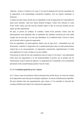 268
véhicules : motos), à l’achat et à la vente. C’est aussi le domaine de l’activité marchande, de
la négociation et du marchandage commercial complexe, avec ses aspects techniques et
financiers.
L’analyse de cette classe montre que les répondants vivent la négociation de l’automobile de
façon assez naturelle : dans leur milieu familial d’origine, l’achat d’un véhicule, la vente
d’une vieille voiture sont des activités usuelles même si elles ne sont pas anodines par les
enjeux qu’elles représentent.
De plus, le permis de conduire, la conduite, l’achat d’une première voiture sont des
préoccupations assez générales dans la population des étudiants concernés par notre étude
compte tenu de leur âge, et en tant que répondants, ils le traduisent bien à travers le choix
qu’ils font de relater ce genre de négociation.
Pour les répondants, les préoccupations finales sont de type privé : l’automobile leur sert
directement ; toutefois, la négociation de ce produit prend place dans un cadre professionnel,
surtout face à un concessionnaire. La négociation commerciale, majoritairement à l’achat
mais également à la vente, est dans ce cas très codifiée.
Cela permet en outre de tirer une comparaison entre la classe 2 et la classe 7, qui représentent
toutes deux des négociations à la fois professionnelles et privées, par le produit, par les
interlocuteurs et par la façon de négocier. La négociation de l’immobilier et de l’automobile
présentent ici des caractéristiques proches l’une de l’autre.
I. 3. 9 - Conclusion générale sur les 7 classes.
Les 7 classes issues du traitement Alceste présentent des profils divers, en terme de contenu
de la négociation aussi bien que de tactiques employées, ou encore d’interlocuteurs identifiés.
On peut toutefois faire des regroupements entre classes si l’on considère la diversité des
concepts mobilisés pour décrire les situations de négociation.
 