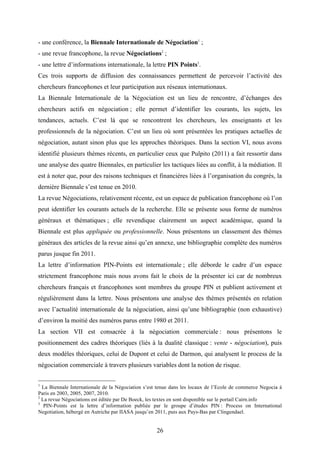 26
- une conférence, la Biennale Internationale de Négociation1
;
- une revue francophone, la revue Négociations2
;
- une lettre d’informations internationale, la lettre PIN Points3
.
Ces trois supports de diffusion des connaissances permettent de percevoir l’activité des
chercheurs francophones et leur participation aux réseaux internationaux.
La Biennale Internationale de la Négociation est un lieu de rencontre, d’échanges des
chercheurs actifs en négociation ; elle permet d’identifier les courants, les sujets, les
tendances, actuels. C’est là que se rencontrent les chercheurs, les enseignants et les
professionnels de la négociation. C’est un lieu où sont présentées les pratiques actuelles de
négociation, autant sinon plus que les approches théoriques. Dans la section VI, nous avons
identifié plusieurs thèmes récents, en particulier ceux que Pulpito (2011) a fait ressortir dans
une analyse des quatre Biennales, en particulier les tactiques liées au conflit, à la médiation. Il
est à noter que, pour des raisons techniques et financières liées à l’organisation du congrès, la
dernière Biennale s’est tenue en 2010.
La revue Négociations, relativement récente, est un espace de publication francophone où l’on
peut identifier les courants actuels de la recherche. Elle se présente sous forme de numéros
généraux et thématiques ; elle revendique clairement un aspect académique, quand la
Biennale est plus appliquée ou professionnelle. Nous présentons un classement des thèmes
généraux des articles de la revue ainsi qu’en annexe, une bibliographie complète des numéros
parus jusque fin 2011.
La lettre d’information PIN-Points est internationale ; elle déborde le cadre d’un espace
strictement francophone mais nous avons fait le choix de la présenter ici car de nombreux
chercheurs français et francophones sont membres du groupe PIN et publient activement et
régulièrement dans la lettre. Nous présentons une analyse des thèmes présentés en relation
avec l’actualité internationale de la négociation, ainsi qu’une bibliographie (non exhaustive)
d’environ la moitié des numéros parus entre 1980 et 2011.
La section VII est consacrée à la négociation commerciale : nous présentons le
positionnement des cadres théoriques (liés à la dualité classique : vente - négociation), puis
deux modèles théoriques, celui de Dupont et celui de Darmon, qui analysent le process de la
négociation commerciale à travers plusieurs variables dont la notion de risque.
1
La Biennale Internationale de la Négociation s’est tenue dans les locaux de l’Ecole de commerce Negocia à
Paris en 2003, 2005, 2007, 2010.
2
La revue Négociations est éditée par De Boeck, les textes en sont disponible sur le portail Cairn.info
3
PIN-Points est la lettre d’information publiée par le groupe d’études PIN : Process on International
Negotiation, hébergé en Autriche par IIASA jusqu’en 2011, puis aux Pays-Bas par Clingendael.
 