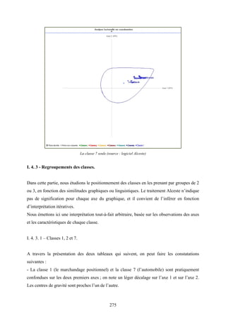 275
La classe 7 seule (source : logiciel Alceste)
I. 4. 3 - Regroupements des classes.
Dans cette partie, nous étudions le positionnement des classes en les prenant par groupes de 2
ou 3, en fonction des similitudes graphiques ou linguistiques. Le traitement Alceste n’indique
pas de signification pour chaque axe du graphique, et il convient de l’inférer en fonction
d’interprétation itératives.
Nous émettons ici une interprétation tout-à-fait arbitraire, basée sur les observations des axes
et les caractéristiques de chaque classe.
I. 4. 3. 1 – Classes 1, 2 et 7.
A travers la présentation des deux tableaux qui suivent, on peut faire les constatations
suivantes :
- La classe 1 (le marchandage positionnel) et la classe 7 (l’automobile) sont pratiquement
confondues sur les deux premiers axes ; on note un léger décalage sur l’axe 1 et sur l’axe 2.
Les centres de gravité sont proches l’un de l’autre.
 