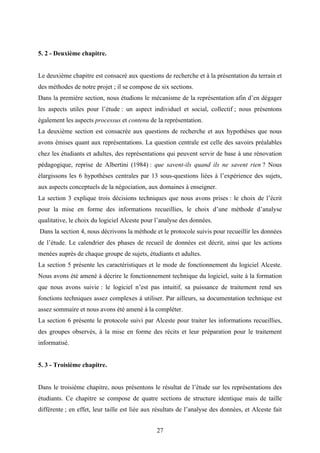 27
5. 2 - Deuxième chapitre.
Le deuxième chapitre est consacré aux questions de recherche et à la présentation du terrain et
des méthodes de notre projet ; il se compose de six sections.
Dans la première section, nous étudions le mécanisme de la représentation afin d’en dégager
les aspects utiles pour l’étude : un aspect individuel et social, collectif ; nous présentons
également les aspects processus et contenu de la représentation.
La deuxième section est consacrée aux questions de recherche et aux hypothèses que nous
avons émises quant aux représentations. La question centrale est celle des savoirs préalables
chez les étudiants et adultes, des représentations qui peuvent servir de base à une rénovation
pédagogique, reprise de Albertini (1984) : que savent-ils quand ils ne savent rien ? Nous
élargissons les 6 hypothèses centrales par 13 sous-questions liées à l’expérience des sujets,
aux aspects conceptuels de la négociation, aux domaines à enseigner.
La section 3 explique trois décisions techniques que nous avons prises : le choix de l’écrit
pour la mise en forme des informations recueillies, le choix d’une méthode d’analyse
qualitative, le choix du logiciel Alceste pour l’analyse des données.
Dans la section 4, nous décrivons la méthode et le protocole suivis pour recueillir les données
de l’étude. Le calendrier des phases de recueil de données est décrit, ainsi que les actions
menées auprès de chaque groupe de sujets, étudiants et adultes.
La section 5 présente les caractéristiques et le mode de fonctionnement du logiciel Alceste.
Nous avons été amené à décrire le fonctionnement technique du logiciel, suite à la formation
que nous avons suivie : le logiciel n’est pas intuitif, sa puissance de traitement rend ses
fonctions techniques assez complexes à utiliser. Par ailleurs, sa documentation technique est
assez sommaire et nous avons été amené à la compléter.
La section 6 présente le protocole suivi par Alceste pour traiter les informations recueillies,
des groupes observés, à la mise en forme des récits et leur préparation pour le traitement
informatisé.
5. 3 - Troisième chapitre.
Dans le troisième chapitre, nous présentons le résultat de l’étude sur les représentations des
étudiants. Ce chapitre se compose de quatre sections de structure identique mais de taille
différente ; en effet, leur taille est liée aux résultats de l’analyse des données, et Alceste fait
 