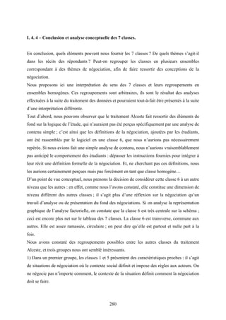 280
I. 4. 4 – Conclusion et analyse conceptuelle des 7 classes.
En conclusion, quels éléments peuvent nous fournir les 7 classes ? De quels thèmes s’agit-il
dans les récits des répondants ? Peut-on regrouper les classes en plusieurs ensembles
correspondant à des thèmes de négociation, afin de faire ressortir des conceptions de la
négociation.
Nous proposons ici une interprétation du sens des 7 classes et leurs regroupements en
ensembles homogènes. Ces regroupements sont arbitraires, ils sont le résultat des analyses
effectuées à la suite du traitement des données et pourraient tout-à-fait être présentés à la suite
d’une interprétation différente.
Tout d’abord, nous pouvons observer que le traitement Alceste fait ressortir des éléments de
fond sur la logique de l’étude, qui n’auraient pas été perçus spécifiquement par une analyse de
contenu simple ; c’est ainsi que les définitions de la négociation, ajoutées par les étudiants,
ont été rassemblés par le logiciel en une classe 6, que nous n’aurions pas nécessairement
repérée. Si nous avions fait une simple analyse de contenu, nous n’aurions vraisemblablement
pas anticipé le comportement des étudiants : dépasser les instructions fournies pour intégrer à
leur récit une définition formelle de la négociation. Et, ne cherchant pas ces définitions, nous
les aurions certainement perçues mais pas forcément en tant que classe homogène…
D’un point de vue conceptuel, nous prenons la décision de considérer cette classe 6 à un autre
niveau que les autres : en effet, comme nous l’avons constaté, elle constitue une dimension de
niveau différent des autres classes ; il s’agit plus d’une réflexion sur la négociation qu’un
travail d’analyse ou de présentation du fond des négociations. Si on analyse la représentation
graphique de l’analyse factorielle, on constate que la classe 6 est très centrale sur la schéma ;
ceci est encore plus net sur le tableau des 7 classes. La classe 6 est transverse, commune aux
autres. Elle est assez ramassée, circulaire ; on peut dire qu’elle est partout et nulle part à la
fois.
Nous avons constaté des regroupements possibles entre les autres classes du traitement
Alceste, et trois groupes nous ont semblé intéressants.
1) Dans un premier groupe, les classes 1 et 5 présentent des caractéristiques proches : il s’agit
de situations de négociation où le contexte social définit et impose des règles aux acteurs. On
ne négocie pas n’importe comment, le contexte de la situation définit comment la négociation
doit se faire.
 