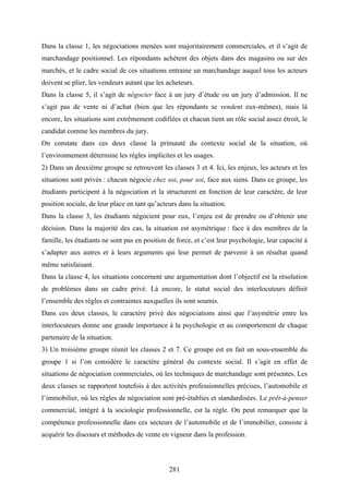 281
Dans la classe 1, les négociations menées sont majoritairement commerciales, et il s’agit de
marchandage positionnel. Les répondants achètent des objets dans des magasins ou sur des
marchés, et le cadre social de ces situations entraine un marchandage auquel tous les acteurs
doivent se plier, les vendeurs autant que les acheteurs.
Dans la classe 5, il s’agit de négocier face à un jury d’étude ou un jury d’admission. Il ne
s’agit pas de vente ni d’achat (bien que les répondants se vendent eux-mêmes), mais là
encore, les situations sont extrêmement codifiées et chacun tient un rôle social assez étroit, le
candidat comme les membres du jury.
On constate dans ces deux classe la primauté du contexte social de la situation, où
l’environnement détermine les règles implicites et les usages.
2) Dans un deuxième groupe se retrouvent les classes 3 et 4. Ici, les enjeux, les acteurs et les
situations sont privés : chacun négocie chez soi, pour soi, face aux siens. Dans ce groupe, les
étudiants participent à la négociation et la structurent en fonction de leur caractère, de leur
position sociale, de leur place en tant qu’acteurs dans la situation.
Dans la classe 3, les étudiants négocient pour eux, l’enjeu est de prendre ou d’obtenir une
décision. Dans la majorité des cas, la situation est asymétrique : face à des membres de la
famille, les étudiants ne sont pas en position de force, et c’est leur psychologie, leur capacité à
s’adapter aux autres et à leurs arguments qui leur permet de parvenir à un résultat quand
même satisfaisant.
Dans la classe 4, les situations concernent une argumentation dont l’objectif est la résolution
de problèmes dans un cadre privé. Là encore, le statut social des interlocuteurs définit
l’ensemble des règles et contraintes auxquelles ils sont soumis.
Dans ces deux classes, le caractère privé des négociations ainsi que l’asymétrie entre les
interlocuteurs donne une grande importance à la psychologie et au comportement de chaque
partenaire de la situation.
3) Un troisième groupe réunit les classes 2 et 7. Ce groupe est en fait un sous-ensemble du
groupe 1 si l’on considère le caractère général du contexte social. Il s’agit en effet de
situations de négociation commerciales, où les techniques de marchandage sont présentes. Les
deux classes se rapportent toutefois à des activités professionnelles précises, l’automobile et
l’immobilier, où les règles de négociation sont pré-établies et standardisées. Le prêt-à-penser
commercial, intégré à la sociologie professionnelle, est la règle. On peut remarquer que la
compétence professionnelle dans ces secteurs de l’automobile et de l’immobilier, consiste à
acquérir les discours et méthodes de vente en vigueur dans la profession.
 