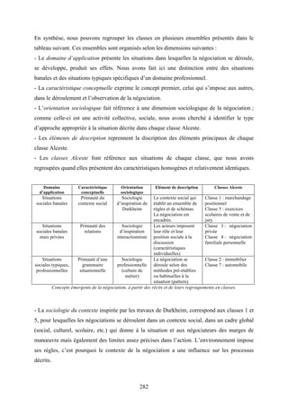 282
En synthèse, nous pouvons regrouper les classes en plusieurs ensembles présentés dans le
tableau suivant. Ces ensembles sont organisés selon les dimensions suivantes :
- Le domaine d’application présente les situations dans lesquelles la négociation se déroule,
se développe, produit ses effets. Nous avons fait ici une distinction entre des situations
banales et des situations typiques spécifiques d’un domaine professionnel.
- La caractéristique conceptuelle exprime le concept premier, celui qui s’impose aux autres,
dans le déroulement et l’observation de la négociation.
- L’orientation sociologique fait référence à une dimension sociologique de la négociation ;
comme celle-ci est une activité collective, sociale, nous avons cherché à identifier le type
d’approche appropriée à la situation décrite dans chaque classe Alceste.
- Les éléments de description reprennent la discription des éléments principaux de chaque
classe Alceste.
- Les classes Alceste font référence aux situations de chaque classe, que nous avons
regroupées quand elles présentent des caractéristiques homogènes et relativement identiques.
Domaine
d’application
Caractéristique
conceptuelle
Orientation
sociologique
Elément de description Classes Alceste
Situations
sociales banales
Primauté du
contexte social
Sociologie
d’inspiration de
Durkheim
Le contexte social qui
établit un ensemble de
règles et de schémas.
La négociation est
encadrée.
Classe 1 : marchandage
positionnel
Classe 5 : exercices
scolaires de vente et de
jury
Situations
sociales banales
mais privées
Primauté des
relations
Sociologie
d’inspiration
interactionniste
Les acteurs imposent
leur rôle et leur
position sociale à la
discussion
(caractéristiques
individuelles).
Classe 3 : négociation
privée
Classe 4 : négociation
familiale personnelle
Situations
sociales typiques,
professionnelles
Primauté d’une
grammaire
situationnelle
Sociologie
professionnelle
(culture de
métier)
La négociation se
déroule selon des
méthodes pré-établies
ou habituelles à la
situation (pattern).
Classe 2 : immobilier
Classe 7 : automobile
Concepts émergents de la négociation, à partir des récits et de leurs regroupements en classes.
- La sociologie du contexte inspirée par les travaux de Durkheim, correspond aux classes 1 et
5, pour lesquelles les négociations se déroulent dans un contexte social, dans un cadre global
(social, culturel, scolaire, etc.) qui donne à la situation et aux négociateurs des marges de
manœuvre mais également des limites assez précises dans l’action. L’environnement impose
ses règles, c’est pourquoi le contexte de la négociation a une influence sur les processus
décrits.
 