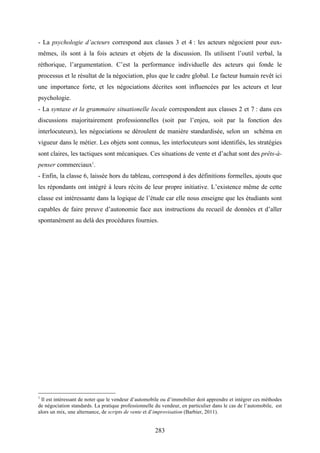 283
- La psychologie d’acteurs correspond aux classes 3 et 4 : les acteurs négocient pour eux-
mêmes, ils sont à la fois acteurs et objets de la discussion. Ils utilisent l’outil verbal, la
réthorique, l’argumentation. C’est la performance individuelle des acteurs qui fonde le
processus et le résultat de la négociation, plus que le cadre global. Le facteur humain revêt ici
une importance forte, et les négociations décrites sont influencées par les acteurs et leur
psychologie.
- La syntaxe et la grammaire situationelle locale correspondent aux classes 2 et 7 : dans ces
discussions majoritairement professionnelles (soit par l’enjeu, soit par la fonction des
interlocuteurs), les négociations se déroulent de manière standardisée, selon un schéma en
vigueur dans le métier. Les objets sont connus, les interlocuteurs sont identifiés, les stratégies
sont claires, les tactiques sont mécaniques. Ces situations de vente et d’achat sont des prêts-à-
penser commerciaux1
.
- Enfin, la classe 6, laissée hors du tableau, correspond à des définitions formelles, ajouts que
les répondants ont intégré à leurs récits de leur propre initiative. L’existence même de cette
classe est intéressante dans la logique de l’étude car elle nous enseigne que les étudiants sont
capables de faire preuve d’autonomie face aux instructions du recueil de données et d’aller
spontanément au delà des procédures fournies.
1
Il est intéressant de noter que le vendeur d’automobile ou d’immobilier doit apprendre et intégrer ces méthodes
de négociation standards. La pratique professionnelle du vendeur, en particulier dans le cas de l’automobile, est
alors un mix, une alternance, de scripts de vente et d’improvisation (Barbier, 2011).
 