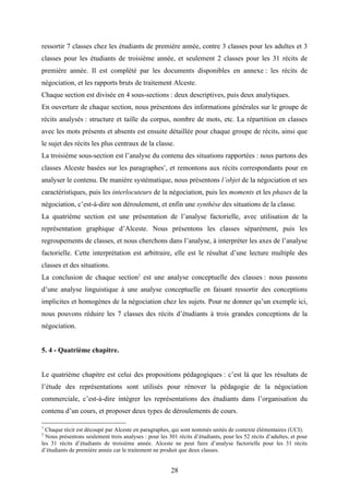 28
ressortir 7 classes chez les étudiants de première année, contre 3 classes pour les adultes et 3
classes pour les étudiants de troisième année, et seulement 2 classes pour les 31 récits de
première année. Il est complété par les documents disponibles en annexe : les récits de
négociation, et les rapports bruts de traitement Alceste.
Chaque section est divisée en 4 sous-sections : deux descriptives, puis deux analytiques.
En ouverture de chaque section, nous présentons des informations générales sur le groupe de
récits analysés : structure et taille du corpus, nombre de mots, etc. La répartition en classes
avec les mots présents et absents est ensuite détaillée pour chaque groupe de récits, ainsi que
le sujet des récits les plus centraux de la classe.
La troisième sous-section est l’analyse du contenu des situations rapportées : nous partons des
classes Alceste basées sur les paragraphes1
, et remontons aux récits correspondants pour en
analyser le contenu. De manière systématique, nous présentons l’objet de la négociation et ses
caractéristiques, puis les interlocuteurs de la négociation, puis les moments et les phases de la
négociation, c’est-à-dire son déroulement, et enfin une synthèse des situations de la classe.
La quatrième section est une présentation de l’analyse factorielle, avec utilisation de la
représentation graphique d’Alceste. Nous présentons les classes séparément, puis les
regroupements de classes, et nous cherchons dans l’analyse, à interpréter les axes de l’analyse
factorielle. Cette interprétation est arbitraire, elle est le résultat d’une lecture multiple des
classes et des situations.
La conclusion de chaque section2
est une analyse conceptuelle des classes : nous passons
d’une analyse linguistique à une analyse conceptuelle en faisant ressortir des conceptions
implicites et homogènes de la négociation chez les sujets. Pour ne donner qu’un exemple ici,
nous pouvons réduire les 7 classes des récits d’étudiants à trois grandes conceptions de la
négociation.
5. 4 - Quatrième chapitre.
Le quatrième chapitre est celui des propositions pédagogiques : c’est là que les résultats de
l’étude des représentations sont utilisés pour rénover la pédagogie de la négociation
commerciale, c’est-à-dire intégrer les représentations des étudiants dans l’organisation du
contenu d’un cours, et proposer deux types de déroulements de cours.
1
Chaque récit est découpé par Alceste en paragraphes, qui sont nommés unités de contexte élémentaires (UCI).
2
Nous présentons seulement trois analyses : pour les 301 récits d’étudiants, pour les 52 récits d’adultes, et pour
les 31 récits d’étudiants de troisième année. Alceste ne peut faire d’analyse factorielle pour les 31 récits
d’étudiants de première année car le traitement ne produit que deux classes.
 