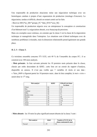 293
Une responsable de production alsacienne mène une négociation technique avec ses
homologues catalans à propos d’une organsiation de production (stockage d’encours). La
négociation, tendue et difficile, aboutit en restant centré sur les faits.
- Récit no 448 [*no_448 *groupe_FC *date_0510 *sexe_M] :
Un responsable de production négocie avec un entrepreneur la conception et construction
d’un bâtiment neuf. La négociation aboutit, avec beaucoup de pressions.
Dans ces exemples assez centraux, on constate que la classe 2 est la classe de la négociation
technique et managériale dans l’entreprise. Les situations sont d’abord techniques avec de
nombreux problèmes à résoudre, mais la dimension relationnelle prend également une grande
place.
II. 2. 3 – Classe 3.
Ce troisième ensemble concerne 571 UCE, soit 49 % de l’ensemble du corpus FC ; il se
construit avec 188 mots analysés.
- Mots présents : la liste suivante présente les 10 premiers mots présents dans la classe,
classés par ordre descendant de KHI2 ; cette liste est un extrait du rapport d’analyse,
disponible en annexe. Il n’est pas visible que 7 variables (6 récits et une date :
« *date_0609 ») figurent parmi les 10 premiers mots ; dans la liste complète, le mot « visite »
aurait donc le 17e
rang.
Mot analysé KHI2 Effectif réel dans
la classe
Client 66 134
Prix 60 65
Vendeur 46 54
Offre 42 67
Rendez-vous 37 71
Remise 36 40
Nous 29 279
Vous 28 216
Achat 27 32
Visite 22 28
- Mots absents : les 10 mots les plus significativement absents de la classe 3 sont :
Mot analysé Khi2 Nombre d’UCE de la
classe contenant le mot
Travail - 55 14
 