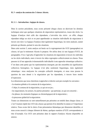 296
II. 3 - analyse du contenu des 3 classes Alceste.
II. 3. 1 – Introduction : logique de classes.
Dans la section précédente, nous avons présenté chaque classe en décrivant les données
techniques ainsi que quelques situations de négociation représentatives, issues des récits. La
logique d’analyse était celle des répondants, c’est-à-dire des récits : en effet, chaque
répondant rédige un récit et on peut appréhender sa situation individuelle de négociateur à
travers son récit. La logique d’analyse était également linguistique, les mots analysés, autant
présents qu’absents, portant le sens des situations.
Dans cette section 3, notre analyse est basée sur le regroupement des UCE (paragraphes) en
classes, tel que le traitement Alceste le propose. On utilise donc ici une logique d’UCE, de
paragraphes. Il ne s’agit plus d’approcher les situations de négociation à travers les individus
ou les récits individuels, mais à travers les idées regroupées collectivement en classes. Nous
passons ici d’une approche événementielle individuelle à une approche sémantique collective.
C’est dans cette partie que les représentations émergent, par des ensembles de significations
collectives homogènes. La logique n’est plus seulement linguistique, mais également
sémantique : nous analysons les concepts collectifs émergents, et nous nous posons la
question du sens donné à la négociation par les répondants, à travers leurs modes
d’expression.
Les dimensions que nous cherchons à approcher et décrire sont par exemple les suivantes :
- la situation globale et le contexte de la négociation ;
- l’objet, le contenu de la négociation, ce qui est en jeu ;
- les négociateurs, les acteurs, les parties prenantes : qui participe, ou qui est concerné ;
- les phases, les moments (logiques ou chronologiques) de la négociation ;
- le processus global de la négociation.
Toutes ces dimensions ne sont naturellement pas présentes en totalité dans chaque classe, et
c’est l’examen répété des UCE des classes qui permet d’en identifier la nature et l’importance
relative. Nous avons fait le choix d’une présentation thématique par dimension identifiée, et
nous avons associé à chaque élément de thème, quelques numéros d’UCE correspondantes à
titre d’exemple. Ces UCE sont présentes dans le rapport d’analyse Alceste disponible en
annexe.
 