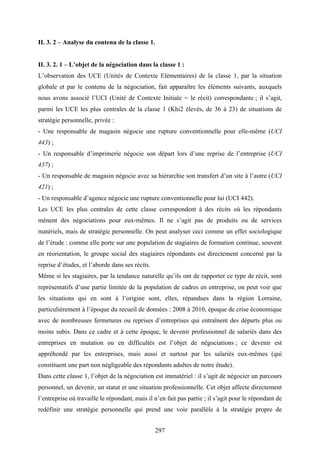 297
II. 3. 2 – Analyse du contenu de la classe 1.
II. 3. 2. 1 – L’objet de la négociation dans la classe 1 :
L’observation des UCE (Unités de Contexte Elémentaires) de la classe 1, par la situation
globale et par le contenu de la négociation, fait apparaître les éléments suivants, auxquels
nous avons associé l’UCI (Unité de Contexte Initiale = le récit) correspondante ; il s’agit,
parmi les UCE les plus centrales de la classe 1 (Khi2 élevés, de 36 à 23) de situations de
stratégie personnelle, privée :
- Une responsable de magasin négocie une rupture conventionnelle pour elle-même (UCI
443) ;
- Un responsable d’imprimerie négocie son départ lors d’une reprise de l’entreprise (UCI
437) ;
- Un responsable de magasin négocie avec sa hiérarchie son transfert d’un site à l’autre (UCI
421) ;
- Un responsable d’agence négocie une rupture conventionnelle pour lui (UCI 442).
Les UCE les plus centrales de cette classe correspondent à des récits où les répondants
mènent des négociations pour eux-mêmes. Il ne s’agit pas de produits ou de services
matériels, mais de stratégie personnelle. On peut analyser ceci comme un effet sociologique
de l’étude : comme elle porte sur une population de stagiaires de formation continue, souvent
en réorientation, le groupe social des stagiaires répondants est directement concerné par la
reprise d’études, et l’aborde dans ses récits.
Même si les stagiaires, par la tendance naturelle qu’ils ont de rapporter ce type de récit, sont
représentatifs d’une partie limitée de la population de cadres en entreprise, on peut voir que
les situations qui en sont à l’origine sont, elles, répandues dans la région Lorraine,
particulièrement à l’époque du recueil de données : 2008 à 2010, époque de crise économique
avec de nombreuses fermetures ou reprises d’entreprises qui entraînent des départs plus ou
moins subis. Dans ce cadre et à cette époque, le devenir professionnel de salariés dans des
entreprises en mutation ou en difficultés est l’objet de négociations ; ce devenir est
appréhendé par les entreprises, mais aussi et surtout par les salariés eux-mêmes (qui
constituent une part non négligeable des répondants adultes de notre étude).
Dans cette classe 1, l’objet de la négociation est immatériel : il s’agit de négocier un parcours
personnel, un devenir, un statut et une situation professionnelle. Cet objet affecte directement
l’entreprise où travaille le répondant, mais il n’en fait pas partie ; il s’agit pour le répondant de
redéfinir une stratégie personnelle qui prend une voie parallèle à la stratégie propre de
 