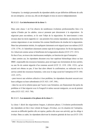 298
l’entreprise. La stratégie personnelle du répondant adulte est par définition différente de celle
de son entreprise ; en tous cas, elle est développée et mise en oeuvre indépendamment.
II. 3. 2. 2 – Les interlocuteurs de la classe 1 :
Dans cette classe 1 où l’on observe de nombreuses évolutions professionnelles liées à la
reprise d’études par les adultes, ceux-ci prennent part directement à la négociation : ils
négocient pour eux-mêmes, et ils sont l’objet de la négociation. Ils interviennent à trois
niveaux dans les récits rapportés ici : une première fois comme répondants, une deuxième fois
comme négociateurs et une troisième fois comme bénéficiaires du résultat de la négociation.
Dans leur présentation initiale, ils expliquent clairement avoir négocié pour eux-mêmes (UCE
1210, 1278) ; il s’identifient clairement comme sujet de la négociation. En fin de négociation,
ils s’observent comme acteur et bénéficiaire de la négociation aboutie (UCE 1272, 1011).
En face d’eux, on trouve des interlocuteurs multiples, en fonction du type d’entreprise :
- dans certains cas, les répondants discutent avec leur supérieur hiérarchique direct ou leur
DRH1
, responsable des ressources humaines, pour envisager une réorientation de leur carrière,
ou une fin de contrat négociée d’un commun accord (UCE 23, 1319, 1304, 1321) ; qu’un
accord soit obtenu ou pas, il leur faut alors obtenir la confirmation, ou rediscuter avec le
service central des ressources humaines, voire avec le siège social de l’entreprise (UCE 1304,
1325, 1327) ;
- pour trouver une solution collective à leur problème, les répondants discutent souvent avec
leurs collègues ou leurs subordonnés (UCE 1023, 1307, 598) ;
- dans les cas où la solution passe par l’accès à une formation, son financement fait partie du
problème et il faut négocier avec le Fongecif et même souvent renégocier, en cas de premier
refus (UCE 1322, 1015, 786).
II. 3. 2. 3 – Les moments et les phases de la classe 1 :
La classe 1 décrit des négociations longues, à plusieurs phases. L’évolution professionnelle
des répondants est liée à leur volonté de bouger, d’évoluer, ou à la situation de l’entreprise,
souvent en difficulté (parfois elle est reprise, parfois elle cesse son activité), qui les oblige à
évoluer. Dans ce cadre, les répondants décrivent la situation générale de leur cas (UCE 1210,
1
DRH : Directeur (ou Direction) des Ressources Humaines.
 