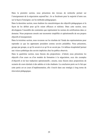 29
Dans la première section, nous présentons des travaux de recherche portant sur
l’enseignement de la négociation aujourd’hui ; ils se focalisent pour la majorité d’entre eux
sur la façon d’enseigner, sur les méthodes pédagogiques.
Dans la deuxième section, nous étudions les caractéristiques des objectifs pédagogiques et la
façon de les définir pour qu’ils soient efficaces et réalistes. Dans cette section, nous
développons l’ensemble des contraintes que représentent les normes de certifications dans ce
domaine. Nous proposons ensuite une taxonomie simplifiée et opérationnelle de nos propres
objectifs d’enseignement.
Dans la troisième section, nous revenons sur les résultats de l’étude des représentations pour
reprendre ce que les apprenants possèdent comme savoirs préalables. Nous présentons,
groupe par groupe, ce qu’ils savent et ce qu’ils ne savent pas. Un tableau récapitulatif permet
une vision synhtétique des savoirs implicites chez les publics observés.
Dans la quatrième section, nous faisons des propositions : d’abord, nous présentons les
objectifs d’un cours ou d’un module de formation à la négociation, avec des exemples
d’objectifs et de leur traduction opérationnelle ; ensuite, nous faisons deux propositions de
scenario de cours destinés à des adultes et à des étudiants. La conclusion porte sur le fait que
cette partie est en cours d’implémentation, elle s’inscrit dans une stratégie à long terme de
rénovation pédagogique.
 
