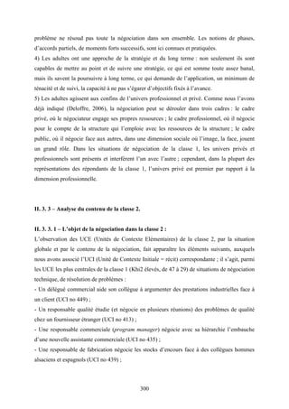 300
problème ne résoud pas toute la négociation dans son ensemble. Les notions de phases,
d’accords partiels, de moments forts successifs, sont ici connues et pratiquées.
4) Les adultes ont une approche de la stratégie et du long terme : non seulement ils sont
capables de mettre au point et de suivre une stratégie, ce qui est somme toute assez banal,
mais ils savent la poursuivre à long terme, ce qui demande de l’application, un minimum de
ténacité et de suivi, la capacité à ne pas s’égarer d’objectifs fixés à l’avance.
5) Les adultes agissent aux confins de l’univers professionnel et privé. Comme nous l’avons
déjà indiqué (Deloffre, 2006), la négociation peut se dérouler dans trois cadres : le cadre
privé, où le négociateur engage ses propres ressources ; le cadre professionnel, où il négocie
pour le compte de la structure qui l’emploie avec les ressources de la structure ; le cadre
public, où il négocie face aux autres, dans une dimension sociale où l’image, la face, jouent
un grand rôle. Dans les situations de négociation de la classe 1, les univers privés et
professionnels sont présents et interfèrent l’un avec l’autre ; cependant, dans la plupart des
représentations des répondants de la classe 1, l’univers privé est premier par rapport à la
dimension professionnelle.
II. 3. 3 – Analyse du contenu de la classe 2.
II. 3. 3. 1 – L’objet de la négociation dans la classe 2 :
L’observation des UCE (Unités de Contexte Elémentaires) de la classe 2, par la situation
globale et par le contenu de la négociation, fait apparaître les éléments suivants, auxquels
nous avons associé l’UCI (Unité de Contexte Initiale = récit) correspondante ; il s’agit, parmi
les UCE les plus centrales de la classe 1 (Khi2 élevés, de 47 à 29) de situations de négociation
technique, de résolution de problèmes :
- Un délégué commercial aide son collègue à argumenter des prestations industrielles face à
un client (UCI no 449) ;
- Un responsable qualité étudie (et négocie en plusieurs réunions) des problèmes de qualité
chez un fournisseur étranger (UCI no 413) ;
- Une responsable commerciale (program manager) négocie avec sa hiérarchie l’embauche
d’une nouvelle assistante commerciale (UCI no 435) ;
- Une responsable de fabrication négocie les stocks d’encours face à des collègues hommes
alsaciens et espagnols (UCI no 439) ;
 