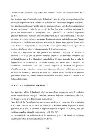 301
- Un responsable de sécurité négocie face à sa hiérarchie l’étude d’un nouveau bâtiment (UCI
no 448).
Les situations présentées dans les récits de la classe 2 sont des négociations professionnelles
techniques, représentatives du travail d’un technicien ou d’un cadre en entreprise industrielle.
Les répondants adultes décrivent des activités directement liées à leurs fonctions, ce pour quoi
ils sont payés dans le cadre de leur travail ; ils font face à des problèmes techniques de
production, commerciaux et managériaux dont l’approche et la résolution impliquent
plusieurs dimensions : humaine, financière, industrielle, etc. Il leur est nécessaire de travailler
au contact de personnes d’autres services ou d’autres entreprises. Indépendamment de l’aspect
technique de la résolution des problèmes rencontrés, ils doivent faire preuve d’écoute, mais
aussi de capacité à argumenter, à convaincre. Ils doivent également résister aux arguments et
tactiques d’influence mises en place par certains de leurs interlocuteurs.
L’objet de la négociation est principalement une situation à améliorer, un problème à
résoudre. Il ne s’agit pas de produits matériels (même si les problèmes concernent des
produits techniques et leur fabrication), mais plutôt de décisions à prendre dans le cadre de
l’organisation de la production. Les récits prennent leur source dans la situation, les
descriptions commencent avec une situation dégradée et montrent un processus
d’amélioration par itérations successives : réunions, décisions collectives, personnes
différentes à convaincre, solutions partielles, etc. Dans la plupart des cas, les répondants
parviennent à leurs fins, cela est toutefois certainement le reflet du choix de la situation et de
la façon de la relater.
II. 3. 3. 2 – Les interlocuteurs de la classe 2 :
Les répondants adultes de la classe 2 négocient eux-mêmes, ils prennent part à la résolution
car ils sont directement impliqués. Toutefois, comme les décisions à prendre sont collectives,
ils doivent négocier avec de nombreux interlocuteurs.
Tout d’abord, ils s’identifient clairement comme interlocuteurs participant à la négociation
(UCE 804) ; certains se décrivent au centre de la situation sociale impliquant d’autres
personnes (UCE 329). Ils discutent et négocient avec des collègues (UCE 1460), avec leur
supérieur, avec leur hiérarchie moins proche (UCE 806, 502).
Ils doivent aborder les problèmes face à des fournisseurs (UCE 323), ils doivent également
coordonner l’action de leurs subordonnés (UCE 948).
 