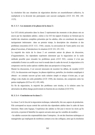 302
La résolution liée aux situations de négociation décrites est essentiellement collective, la
multiplicité et la diversité des participants sont souvent soulignées (UCE 333, 804, 348,
1125).
II. 3. 3. 3 – Les moments et les phases de la classe 2 :
Les UCI (récits) présentées dans la classe 2 représentent des moments et des phases mis en
œuvre par les répondants adultes ; même si les UCI du rapport d’analyse ne forment pas la
totalité des situations complètes présentées par les adultes, elles en constituent des aspects
tactiquement intéressants : dans un premier temps, la description des situations et des
problèmes rencontrés (UCE 1121, 1546) ; ensuite, la convocation de l’autre partie avec une
phase d’ouverture, d’introduction à la situation (UCE 324, 329, 333).
La majorité des récits de la classe 2 est construite autour de phases de discussion,
d’argumentation ; les répondants expriment clairement que la négociation est la seule
méthode possible pour résoudre les problèmes posés (UCE 583) ; comme il n’est pas
souhaitable d’entrer en conflit avec tout le monde dans le cadre du travail, la négociation et le
compromis sont les seules options valables dans une perspective à long terme.
Durant les discussions, il est souvent nécessaire de recentrer les débats, de recadrer (UCE
332) ; les discussions sont longues, les phases répétitives, partielles, les résultats compliqués à
obtenir : on constate souvent qu’une seule solution simple et unique n’existe pas, ce qui
oblige à des études de coûts préalables (UCE 1508), des réunions, des compromis entre les
parties impliquées (UCI no 413, 439, 449).
En fin de négociation, la majorité des problèmes sont résolus, et la relation entre les
adversaires du début change positivement en fonction de ces résultats (UCE 973).
II. 3. 3. 4 – Conclusion sur la classe 2 :
La classe 2 est le lieu de la négociation technique, industrielle, liée aux aspects de production.
Elle correspond au noyau central des activités des répondants adultes dans le cadre de leurs
fonctions. Dans cette logique, l’expérience des adultes se fait jour à travers les récits qu’ils
ont écrits, et permet d’identifier les aspects suivants ainsi que les variables de modèles :
- les adultes exercent des responsabilités dans l’entreprise ; ils ont des fonctions techniques et
managériales qui impliquent de nombreux contacts avec des collègues, ainsi que la résolution
 