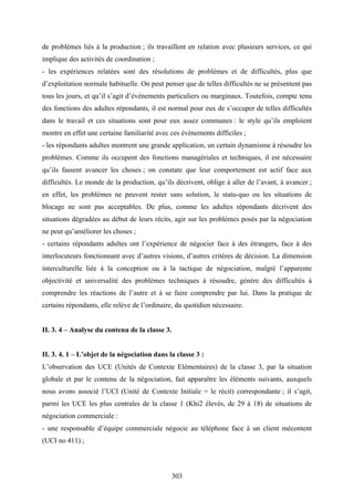303
de problèmes liés à la production ; ils travaillent en relation avec plusieurs services, ce qui
implique des activités de coordination ;
- les expériences relatées sont des résolutions de problèmes et de difficultés, plus que
d’exploitation normale habituelle. On peut penser que de telles difficultés ne se présentent pas
tous les jours, et qu’il s’agit d’événements particuliers ou marginaux. Toutefois, compte tenu
des fonctions des adultes répondants, il est normal pour eux de s’occuper de telles difficultés
dans le travail et ces situations sont pour eux assez communes : le style qu’ils emploient
montre en effet une certaine familiarité avec ces événements difficiles ;
- les répondants adultes montrent une grande application, un certain dynamisme à résoudre les
problèmes. Comme ils occupent des fonctions managériales et techniques, il est nécessaire
qu’ils fassent avancer les choses ; on constate que leur comportement est actif face aux
difficultés. Le monde de la production, qu’ils décrivent, oblige à aller de l’avant, à avancer ;
en effet, les problèmes ne peuvent rester sans solution, le statu-quo ou les situations de
blocage ne sont pas acceptables. De plus, comme les adultes répondants décrivent des
situations dégradées au début de leurs récits, agir sur les problèmes posés par la négociation
ne peut qu’améliorer les choses ;
- certains répondants adultes ont l’expérience de négocier face à des étrangers, face à des
interlocuteurs fonctionnant avec d’autres visions, d’autres critères de décision. La dimension
interculturelle liée à la conception ou à la tactique de négociation, malgré l’apparente
objectivité et universalité des problèmes techniques à résoudre, génère des difficultés à
comprendre les réactions de l’autre et à se faire comprendre par lui. Dans la pratique de
certains répondants, elle relève de l’ordinaire, du quotidien nécessaire.
II. 3. 4 – Analyse du contenu de la classe 3.
II. 3. 4. 1 – L’objet de la négociation dans la classe 3 :
L’observation des UCE (Unités de Contexte Elémentaires) de la classe 3, par la situation
globale et par le contenu de la négociation, fait apparaître les éléments suivants, auxquels
nous avons associé l’UCI (Unité de Contexte Initiale = le récit) correspondante ; il s’agit,
parmi les UCE les plus centrales de la classe 1 (Khi2 élevés, de 29 à 18) de situations de
négociation commerciale :
- une responsable d’équipe commerciale négocie au téléphone face à un client mécontent
(UCI no 411) ;
 