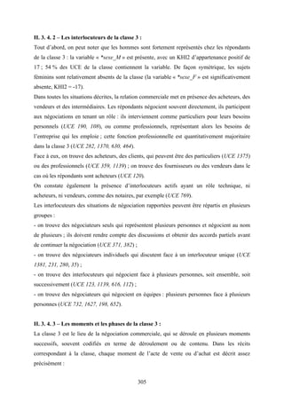 305
II. 3. 4. 2 – Les interlocuteurs de la classe 3 :
Tout d’abord, on peut noter que les hommes sont fortement représentés chez les répondants
de la classe 3 : la variable « *sexe_M » est présente, avec un KHI2 d’appartenance positif de
17 ; 54 % des UCE de la classe contiennent la variable. De façon symétrique, les sujets
féminins sont relativement absents de la classe (la variable « *sexe_F » est significativement
absente, KHI2 = -17).
Dans toutes les situations décrites, la relation commerciale met en présence des acheteurs, des
vendeurs et des intermédiaires. Les répondants négocient souvent directement, ils participent
aux négociations en tenant un rôle : ils interviennent comme particuliers pour leurs besoins
personnels (UCE 190, 108), ou comme professionnels, représentant alors les besoins de
l’entreprise qui les emploie ; cette fonction professionnelle est quantitativement majoritaire
dans la classe 3 (UCE 282, 1370, 630, 464).
Face à eux, on trouve des acheteurs, des clients, qui peuvent être des particuliers (UCE 1375)
ou des professionnels (UCE 359, 1139) ; on trouve des fournisseurs ou des vendeurs dans le
cas où les répondants sont acheteurs (UCE 120).
On constate également la présence d’interlocuteurs actifs ayant un rôle technique, ni
acheteurs, ni vendeurs, comme des notaires, par exemple (UCE 769).
Les interlocuteurs des situations de négociation rapportées peuvent être répartis en plusieurs
groupes :
- on trouve des négociateurs seuls qui représentent plusieurs personnes et négocient au nom
de plusieurs ; ils doivent rendre compte des discussions et obtenir des accords partiels avant
de continuer la négociation (UCE 371, 382) ;
- on trouve des négociateurs individuels qui discutent face à un interlocuteur unique (UCE
1381, 231, 280, 35) ;
- on trouve des interlocuteurs qui négocient face à plusieurs personnes, soit ensemble, soit
successivement (UCE 123, 1139, 616, 112) ;
- on trouve des négociateurs qui négocient en équipes : plusieurs personnes face à plusieurs
personnes (UCE 732, 1627, 198, 652).
II. 3. 4. 3 – Les moments et les phases de la classe 3 :
La classe 3 est le lieu de la négociation commerciale, qui se déroule en plusieurs moments
successifs, souvent codifiés en terme de déroulement ou de contenu. Dans les récits
correspondant à la classe, chaque moment de l’acte de vente ou d’achat est décrit assez
précisément :
 