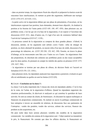306
- dans un premier temps, les négociateurs fixent des objectifs et préparent la réunion avant de
rencontrer leurs interlocuteurs, ils mettent au point des arguments, établissent une tactique
(UCE 1370-1371, 615-616, 112) ;
- la partie active de la négociation débute par une phase de présentation, d’ouverture, où les
interlocuteurs exposent leur position, leurs demandes, donnent leurs objectifs ; ils étudient la
position et les besoins de l’autre partie (UCE 630, 108, 497, 850) ; dans plusieurs cas, un
problème existe, c’est lui qui est à la base de la négociation, il est exposé à l’ouverture des
discussions (UCE 231) ; dans d’autres cas, il s’agit d’un acte de commerce habituel dans
l’activité de l’entreprise (UCE 617, 1139) ;
- le processus central de la négociation se compose de deux grandes phases : d’abord, la
discussion, animée, où les arguments sont utilisés contre l’autre : refus de changer de
position, ou choix alternatif de produits, ou encore refus d’un taux de crédit, discussion d’un
pourcentage de réduction, etc. (UCE 202-204, 120, 642, 198). Ensuite, on trouve la phase
d’échange, où les mouvements sont faits avec l’autre ou vers l’autre : les négociateurs font
des propositions, ils cherchent des solutions aux problèmes posés ou des issues acceptables
pour les deux parties, ils prennent en compte les intérêts des parties en présence (UCE 1375,
359, 1637, 769) ;
- la négociation se termine par une phase de clôture, de décision finale où l’accord est
formalisé (UCE 470, 123, 1381) ;
- dans plusieurs récits, les répondants analysent leur négociation a posteriori, évaluent en quoi
elle est satisfaisante ou quelles en sont les limites (UCE 626).
II. 3. 4. 4 – Conclusion sur la classe 3 :
La classe 3 est la plus importante des 3 classes des récits de répondants adultes. C’est le lieu
de la vente, de l’achat, de la négociation d’affaires. Quand les répondants rapportent des
situations professionnelles, ils décrivent et analysent ce qui constitue le quotidien de leurs
activités. Ils sont au contact de clients, de fournisseurs ; ils discutent les aspects techniques et
financiers de propositions commerciales. Ils mettent en œuvre la politique commerciale de
leur entreprise à travers un ensemble de relations, de discussions face aux partenaires de
l’entreprise : vendre des produits, vendre des services, acheter des services, financer des
produits ou des acquisitions, etc.
On peut isoler dans leurs actions plusieurs variables des modèles de la négociation
commerciale : les variables de contenu de la négociation sont : l’objet matériel ou immatériel,
le prix, le financement. On constate que dans les affaires décrites, le financement est
 
