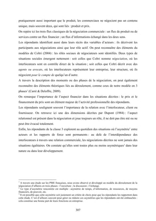 307
pratiquement aussi important que le produit, les commerciaux ne négocient pas un contenu
unique, mais souvent deux, qui sont liés : produit et prix.
On repère ici les trois flux classiques de la négociation commerciale : un flux de produit ou de
services contre un flux financier ; un flux d’informations échangé dans les deux sens.
Les répondants identifient aussi dans leurs récits des variables d’acteurs : ils décrivent les
participants aux négociations ainsi que leur rôle actif. On peut reconnaître des éléments du
modèles de Coltri (2004) : les rôles sociaux de négociateurs sont identifiés. Deux types de
situations sociales émergent nettement : soit celles que Coltri nomme négociation, où les
interlocuteurs sont en contrôle direct de la situation ; soit celles que Coltri décrit avec des
agents ou avocats, où les interlocuteurs représentent leur entreprise, leur structure, où ils
négocient pour le compte de quelqu’un d’autre.
A travers la description des moments ou des phases de la négociation, on peut également
reconnaître des éléments théoriques liés au déroulement, comme ceux de notre modèle en 3
phases1
(Carré & Deloffre, 2009).
On remarque l’importance de l’aspect financier dans les situations décrites : le prix et le
financement du prix sont un élément majeur de l’activité professionnelle des répondants.
Les répondants soulignent souvent l’importance de la relation avec l’interlocuteur, client ou
fournisseur. On retrouve ici une des dimensions décrites par Dupont (1984) : l’aspect
relationnel est présent dans la négociation et joue toujours un rôle, il ne doit pas être nié ou ne
peut être évacué totalement.
Enfin, les répondants de la classe 3 explorent au quotidien des situations où l’asymétrie2
entre
acteurs et les rapports de force sont permanents : au delà de l’interdépendance des
interlocuteurs à travers une relation commerciale, les négociations décrites ne sont jamais des
situations égalitaires. On constate qu’elles sont toutes plus ou moins asymétriques3
dans leur
nature ou dans leur développement.
1
A travers une étude sur les PME françaises, nous avons observé et développé un modèle du déroulement de la
négociation d’affaires en trois phases : l’ouverture ; la discussion ; l’échange.
2
Le type d’asymétrie rencontrée est multiple : asymétrie de temps, d’information, de ressources, de moyens
financiers, de pouvoir, etc.
3
Il est possible que cette asymétrie soit justement un critère de choix pour que les répondants les rapportent dans
cette étude. C’est d’ailleurs souvent pour gérer ou réduire ces asymétries que les répondants ont été embauchés :
cela constitue une bonne part de leurs fonctions en entreprise.
 