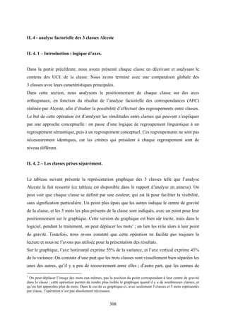 308
II. 4 - analyse factorielle des 3 classes Alceste
II. 4. 1 – Introduction : logique d’axes.
Dans la partie précédente, nous avons présenté chaque classe en décrivant et analysant le
contenu des UCE de la classe. Nous avons terminé avec une comparaison globale des
3 classes avec leurs caractéristiques principales.
Dans cette section, nous analysons le positionnement de chaque classe sur des axes
orthogonaux, en fonction du résultat de l’analyse factorielle des correspondances (AFC)
réalisée par Alceste, afin d’étudier la possibilité d’effectuer des regroupements entre classes.
Le but de cette opération est d’analyser les similitudes entre classes qui peuvent s’expliquer
par une approche conceptuelle : on passe d’une logique de regroupement linguistique à un
regroupement sémantique, puis à un regroupement conceptuel. Ces regroupements ne sont pas
nécessairement identiques, car les critères qui président à chaque regroupement sont de
niveau différent.
II. 4. 2 – Les classes prises séparément.
Le tableau suivant présente la représentation graphique des 3 classes telle que l’analyse
Alceste la fait ressortir (ce tableau est disponible dans le rapport d’analyse en annexe). On
peut voir que chaque classe se définit par une couleur, qui est là pour faciliter la visibilité,
sans signification particulière. Un point plus épais que les autres indique le centre de gravité
de la classe, et les 5 mots les plus présents de la classe sont indiqués, avec un point pour leur
positionnement sur le graphique. Cette version du graphique est bien sûr inerte, mais dans le
logiciel, pendant le traitement, on peut déplacer les mots1
; un lien les relie alors à leur point
de gravité. Toutefois, nous avons constaté que cette opération ne facilite pas toujours la
lecture et nous ne l’avons pas utilisée pour la présentation des résultats.
Sur le graphique, l’axe horizontal exprime 55% de la variance, et l’axe vertical exprime 45%
de la variance. On constate d’une part que les trois classes sont visuellement bien séparées les
unes des autres, qu’il y a peu de recouvrement entre elles ; d’autre part, que les centres de
1
On peut déplacer l’image des mots eux-mêmes, pas la position du point correspondant à leur centre de gravité
dans la classe ; cette opération permet de rendre plus lisible le graphique quand il y a de nombreuses classes, et
qu’on fait apparaître plus de mots. Dans le cas de ce graphique-ci, avec seulement 3 classes et 5 mots représentés
par classe, l’opération n’est pas absolument nécessaire.
 