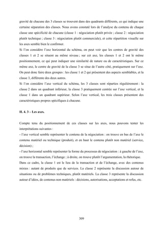 309
gravité de chacune des 3 classes se trouvent dans des quadrants différents, ce qui indique une
certaine séparation des classes. Nous avons constaté lors de l’analyse du contenu de chaque
classe une spécificité de chacune (classe 1 : négociation plutôt privée ; classe 2 : négociation
plutôt technique ; classe 3 : négociation plutôt commerciale), et cette répartition visuelle sur
les axes semble bien le confirmer.
Si l’on considère l’axe horizontal du schéma, on peut voir que les centres de gravité des
classes 1 et 2 se situent au même niveau ; sur cet axe, les classes 1 et 2 ont le même
positionnement, ce qui peut indiquer une similarité de nature ou de caractéristiques. Sur ce
même axe, le centre de gravité de la classe 3 se situe de l’autre côté, pratiquement sur l’axe.
On peut donc faire deux groupes : les classe 1 et 2 qui présentent des aspects semblables, et la
classe 3, différente des deux autres.
Si l’on considère l’axe vertical du schéma, les 3 classes sont réparties régulièrement : la
classe 2 dans un quadrant inférieur, la classe 3 pratiquement centrée sur l’axe vertical, et la
classe 1 dans un quadrant supérieur. Selon l’axe vertical, les trois classes présentent des
caractéristiques propres spécifiques à chacune.
II. 4. 3 – Les axes.
Compte tenu du positionnement de ces classes sur les axes, nous pouvons tenter les
interprétations suivantes :
- l’axe vertical semble représenter le contenu de la négociation : on trouve en bas de l’axe le
contenu matériel ou technique (produit), et en haut le contenu plutôt non matériel (service,
décision) ;
- l’axe horizontal semble représenter la forme du processus de négociation : à gauche de l’axe,
on trouve la transaction, l’échange ; à droite, on trouve plutôt l’argumentation, la rhétorique.
Dans ce cadre, la classe 1 est le lieu de la transaction et de l’échange, avec des contenus
mixtes : autant de produits que de services. La classe 2 représente la discussion autour de
situations ou de problèmes techniques, plutôt matériels. La classe 3 représente la discussion
autour d’idées, de contenus non matériels : décisions, autorisations, acceptations et refus, etc.
 