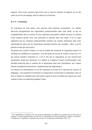 313
négocier. Nous avons nommé négociation-outil ce type de situation où négocier est un des
outils au service du manager1
dans le cadre de ses fonctions.
II. 4. 5 – Conclusion.
En conclusion de cette partie, nous pouvons faire plusieurs constatations. Les adultes
décrivent principalement des négociations professionnelles dans cette étude, ce qui est
compréhensible dans la mesure où leur expérience personnelle semble favoriser la relation
d’une situation proche d’un vécu personnel et présente dans leur esprit. C’est le signe
également que les situations professionnelles tiennent une certaine importance dans leurs
représentations (plus que les négociations purement privées, par exemple) , dans ce qu’ils
pensent en tant que négociation.
On perçoit une certaine évidence à ce qu’ils relatent des situations de négociation quant à la
résolution de problèmes au quotidien ; cela fait partie du travail de nombre d’entre eux. Ce
qui ressort toutefois clairement ici, c’est le fait que la négociation est une activité-outil
permanente, autant que nécessaire. Les adultes en soulignent l’aspect incontournable, mais
abordent beaucoup plus le contenu des la négociation dans leurs descriptions, que l’aspect
humain (compétences nécessaires, comportements des négociateurs).
Cet absence de formalisation est un bon argument en faveur de la nécessité de rénover la
pédagogie : non seulement la formation à la négociation est nécessaire et importante, mais on
doit en élargir les modalités pour faire passer auprès de tous les adultes des aspects que seuls
certains d’entre eux identifient pendant l’étude.
1
Cette appellation est cohérente avec les travaux de Mintzberg qui identifie trois grands types de rôles pour le
manager : les rôles interpersonnels, les rôles liés à l’information, les rôles décisionnels ; et parmi ces derniers :
l’entrepreneur, le régulateur, le répartiteur de ressouces et le négociateur (Mintzberg, 1998 : 37).
 