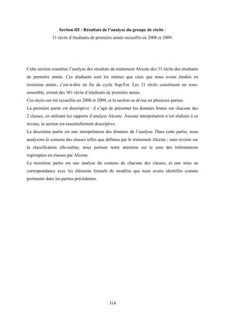 314
Section III : Résultats de l’analyse du groupe de récits :
31 récits d’étudiants de première année recueillis en 2008 et 2009.
Cette section constitue l’analyse des résultats du traitement Alceste des 31 récits des étudiants
de première année. Ces étudiants sont les mêmes que ceux que nous avons étudiés en
troisième année, c’est-à-dire en fin de cycle Sup-Est. Les 31 récits constituent un sous-
ensemble, extrait des 301 récits d’étudiants de première année.
Ces récits ont été recueillis en 2008 et 2009, et la section se divise en plusieurs parties.
La première partie est descriptive : il s’agit de présenter les données brutes sur chacune des
2 classes, en utilisant les rapports d’analyse Alceste. Aucune interprétation n’est réalisée à ce
niveau, la section est essentiellement descriptive.
La deuxième partie est une interprétation des données de l’analyse. Dans cette partie, nous
analysons le contenu des classes telles que définies par le traitement Alceste ; sans revenir sur
la classification elle-même, nous portons notre attention sur le sens des informations
regroupées en classes par Alceste.
La troisième partie est une analyse du contenu de chacune des classes, et une mise en
correspondance avec les éléments formels de modèles que nous avons identifiés comme
pertinents dans les parties précédentes.
 
