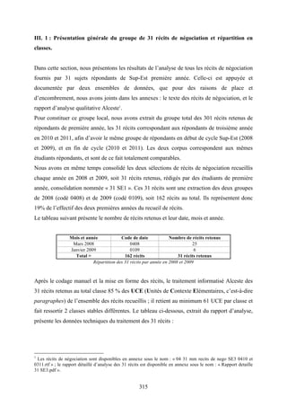 315
III. 1 : Présentation générale du groupe de 31 récits de négociation et répartition en
classes.
Dans cette section, nous présentons les résultats de l’analyse de tous les récits de négociation
fournis par 31 sujets répondants de Sup-Est première année. Celle-ci est appuyée et
documentée par deux ensembles de données, que pour des raisons de place et
d’encombrement, nous avons joints dans les annexes : le texte des récits de négociation, et le
rapport d’analyse qualitative Alceste1
.
Pour constituer ce groupe local, nous avons extrait du groupe total des 301 récits retenus de
répondants de première année, les 31 récits correspondant aux répondants de troisième année
en 2010 et 2011, afin d’avoir le même groupe de répondants en début de cycle Sup-Est (2008
et 2009), et en fin de cycle (2010 et 2011). Les deux corpus correspondent aux mêmes
étudiants répondants, et sont de ce fait totalement comparables.
Nous avons en même temps consolidé les deux sélections de récits de négociation recueillis
chaque année en 2008 et 2009, soit 31 récits retenus, rédigés par des étudiants de première
année, consolidation nommée « 31 SE1 ». Ces 31 récits sont une extraction des deux groupes
de 2008 (codé 0408) et de 2009 (codé 0109), soit 162 récits au total. Ils représentent donc
19% de l’effectif des deux premières années du recueil de récits.
Le tableau suivant présente le nombre de récits retenus et leur date, mois et année.
Mois et année Code de date Nombre de récits retenus
Mars 2008 0408 25
Janvier 2009 0109 6
Total = 162 récits 31 récits retenus
Répartition des 31 récits par année en 2008 et 2009
Après le codage manuel et la mise en forme des récits, le traitement informatisé Alceste des
31 récits retenus au total classe 85 % des UCE (Unités de Contexte Elémentaires, c’est-à-dire
paragraphes) de l’ensemble des récits recueillis ; il retient au minimum 61 UCE par classe et
fait ressortir 2 classes stables différentes. Le tableau ci-dessous, extrait du rapport d’analyse,
présente les données techniques du traitement des 31 récits :
1
Les récits de négociation sont disponibles en annexe sous le nom : « 04 31 mm recits de nego SE3 0410 et
0311.rtf » ; le rapport détaillé d’analyse des 31 récits est disponible en annexe sous le nom : « Rapport detaille
31 SE3.pdf ».
 
