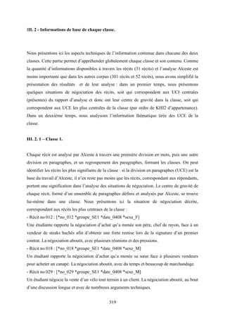 319
III. 2 - Informations de base de chaque classe.
Nous présentons ici les aspects techniques de l’information contenue dans chacune des deux
classes. Cette partie permet d’appréhender globalement chaque classe et son contenu. Comme
la quantité d’informations disponibles à travers les récits (31 récits) et l’analyse Alceste est
moins importante que dans les autres corpus (301 récits et 52 récits), nous avons simplifié la
présentation des résultats et de leur analyse : dans un premier temps, nous présentons
quelques situations de négociation des récits, soit qui correspondent aux UCI centrales
(présentes) du rapport d’analyse et donc ont leur centre de gravité dans la classe, soit qui
correspondent aux UCE les plus centrales de la classe (par ordre de KHI2 d’appartenance).
Dans un deuxième temps, nous analysons l’information thématique tirée des UCE de la
classe.
III. 2. 1 – Classe 1.
Chaque récit est analysé par Alceste à travers une première division en mots, puis une autre
division en paragraphes, et un regroupement des paragraphes, formant les classes. On peut
identifier les récits les plus signifiants de la classe : si la division en paragraphes (UCE) est la
base du travail d’Alceste, il n’en reste pas moins que les récits, correspondant aux répondants,
portent une signification dans l’analyse des situations de négociation. Le centre de gravité de
chaque récit, formé d’un ensemble de paragraphes définis et analysés par Alceste, se trouve
lui-même dans une classe. Nous présentons ici la situation de négociation décrite,
correspondant aux récits les plus centraux de la classe :
- Récit no 012 : [*no_012 *groupe_SE1 *date_0408 *sexe_F]
Une étudiante rapporte la négociation d’achat qu’a menée son père, chef de rayon, face à un
vendeur de steaks hachés afin d’obtenir une forte remise lors de la signature d’un premier
contrat. La négociation aboutit, avec plusieurs réunions et des pressions.
- Récit no 018 : [*no_018 *groupe_SE1 *date_0408 *sexe_M]
Un étudiant rapporte la négociation d’achat qu’a menée sa sœur face à plusieurs vendeurs
pour acheter un canapé. La négociation aboutit, avec du temps et beaucoup de marchandage.
- Récit no 029 : [*no_029 *groupe_SE1 *date_0408 *sexe_M]
Un étudiant négocie la vente d’un vélo tout terrain à un client. La négociation aboutit, au bout
d’une discussion longue et avec de nombreux arguments techniques.
 