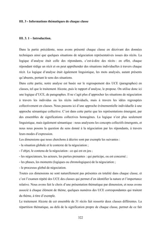 322
III. 3 - Informations thématiques de chaque classe
III. 3. 1 – Introduction.
Dans la partie précédente, nous avons présenté chaque classe en décrivant des données
techniques ainsi que quelques situations de négociation représentatives issues des récits. La
logique d’analyse était celle des répondants, c’est-à-dire des récits : en effet, chaque
répondant rédige un récit et on peut appréhender des situations individuelles à travers chaque
récit. La logique d’analyse était également linguistique, les mots analysés, autant présents
qu’absents, portant le sens des situations.
Dans cette partie, notre analyse est basée sur le regroupement des UCE (paragraphes) en
classes, tel que le traitement Alceste, puis le rapport d’analyse, le propose. On utilise donc ici
une logique d’UCE, de paragraphes. Il ne s’agit plus d’approcher les situations de négociation
à travers les individus ou les récits individuels, mais à travers les idées regroupées
collectivement en classes. Nous passons ici d’une approche événementielle individuelle à une
approche sémantique collective. C’est dans cette partie que les représentations émergent, par
des ensembles de significations collectives homogènes. La logique n’est plus seulement
linguistique, mais également sémantique : nous analysons les concepts collectifs émergents, et
nous nous posons la question du sens donné à la négociation par les répondants, à travers
leurs modes d’expression.
Les dimensions que nous cherchons à décrire sont par exemple les suivantes :
- la situation globale et le contexte de la négociation ;
- l’objet, le contenu de la négociation : ce qui est en jeu ;
- les négociateurs, les acteurs, les parties prenantes : qui participe, ou est concerné ;
- les phases, les moments (logiques ou chronologiques) de la négociation ;
- le processus global de négociation.
Toutes ces dimensions ne sont naturellement pas présentes en totalité dans chaque classe, et
c’est l’examen répété des UCE des classes qui permet d’en identifier la nature et l’importance
relative. Nous avons fait le choix d’une présentation thématique par dimension, et nous avons
associé à chaque élément de thème, quelques numéros des UCE correspondantes qui traitent
du thème, à titre d’exemple.
Le traitement Alceste de cet ensemble de 31 récits fait ressortir deux classes différentes. La
répartition thématique, au delà de la signification propre de chaque classe, permet de ce fait
 