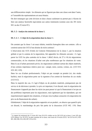 323
une différenciation simple : les éléments qui ne figurent pas dans une classe sont dans l’autre,
et l’ensemble des représentations est assez binaire.
On doit remarquer que cette division en deux classes seulement ne permet pas à Alceste de
faire une analyse factorielle équivalente aux autres traitements (comme ceux des 301 récits
SE1 ou des 52 récits FC).
III. 3. 2 - Analyse du contenu de la classe 1.
III. 3. 2. 1 – L’objet de la négociation dans la classe 1 :
On constate que la classe 1 est assez réduite, toutefois homogène dans son contenu : elle se
construit autour des UCE d’une dizaine de récits centraux1
.
L’observation des UCE (Unités de Contexte Elémentaires) de la classe 1, par la situation
globale et par le contenu de la négociation, fait apparaître les éléments suivants : il s’agit,
parmi les UCE les plus centrales de la classe 1 (Khi2 élevés, de 27 à 14) de négociations
commerciales, où les situations d’achat sont plus nombreuses que les situations de vente.
Dans le cas d’achats personnels privés, les négociateurs achètent surtout des objets matériels,
d’une certaine importance relative pour eux : canapé, moto, cuisine, voiture, etc. (UCI 018,
029, 001, 020).
Dans les cas d’achats professionnels, l’objet est par exemple un produit (ici, des steaks
hachés), mais la négociation porte sur la signature d’un contrat de fourniture de ces steaks
(UCI 012).
Dans la majorité des cas, il s’agit d’objets ou de produits matériels, pratiquement pas de
service ni de décisions à prendre. Le prix est important, il est discuté, mais la négociation du
financement n’apparaît pas dans les récits (on peut penser ici que le financement n’est pas un
des problèmes importants pour les négociateurs, mais également que les répondants, qui ont
majoritairement rapporté des situations, n’ont pas vécu la phase consacrée à la négociation du
prix ou du financement des achats).
Globalement, l’objet de la négociation rapportée est un produit ; on observe que quand le prix
est discuté, le marchandage du prix fait partie de la discussion (UCE 002, 118). Dans
1
Le rapport de traitement des 31 récits SE1 liste 38 UCE visibles sur les 385 UCE de la classe 1 (soit 10% des
UCE totales). Ces 38 UCE, les plus centrales de la classe, sont issues de 10 récits (UCI) : les UCI no 012, 029,
001, 004, 006, 018, 020, 007, 014 et 016.
 