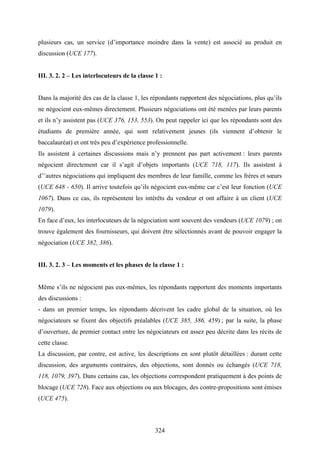 324
plusieurs cas, un service (d’importance moindre dans la vente) est associé au produit en
discussion (UCE 177).
III. 3. 2. 2 – Les interlocuteurs de la classe 1 :
Dans la majorité des cas de la classe 1, les répondants rapportent des négociations, plus qu’ils
ne négocient eux-mêmes directement. Plusieurs négociations ont été menées par leurs parents
et ils n’y assistent pas (UCE 376, 153, 553). On peut rappeler ici que les répondants sont des
étudiants de première année, qui sont relativement jeunes (ils viennent d’obtenir le
baccalauréat) et ont très peu d’expérience professionnelle.
Ils assistent à certaines discussions mais n’y prennent pas part activement : leurs parents
négocient directement car il s’agit d’objets importants (UCE 718, 117). Ils assistent à
d’’autres négociations qui impliquent des membres de leur famille, comme les frères et sœurs
(UCE 648 - 650). Il arrive toutefois qu’ils négocient eux-même car c’est leur fonction (UCE
1067). Dans ce cas, ils représentent les intérêts du vendeur et ont affaire à un client (UCE
1079).
En face d’eux, les interlocuteurs de la négociation sont souvent des vendeurs (UCE 1079) ; on
trouve également des fournisseurs, qui doivent être sélectionnés avant de pouvoir engager la
négociation (UCE 382, 386).
III. 3. 2. 3 – Les moments et les phases de la classe 1 :
Même s’ils ne négocient pas eux-mêmes, les répondants rapportent des moments importants
des discussions :
- dans un premier temps, les répondants décrivent les cadre global de la situation, où les
négociateurs se fixent des objectifs préalables (UCE 385, 386, 459) ; par la suite, la phase
d’ouverture, de premier contact entre les négociateurs est assez peu décrite dans les récits de
cette classe.
La discussion, par contre, est active, les descriptions en sont plutôt détaillées : durant cette
discussion, des arguments contraires, des objections, sont donnés ou échangés (UCE 718,
118, 1079, 397). Dans certains cas, les objections correspondent pratiquement à des points de
blocage (UCE 728). Face aux objections ou aux blocages, des contre-propositions sont émises
(UCE 475).
 