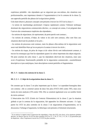 326
expérience préalable : des répondants qui ne négocient pas eux-mêmes, des situations non
professionnelles, une importance donnée à l’argumentation (c’est le contenu de la classe 2),
une approche partielle des phases de la négociation globale.
Cela étant observé, plusieurs concepts sont présents à travers les UCE de la classe 1 :
- la notion de marchandage positionnel s’impose rapidement comme l’élément technique
dominant des négociations commerciales décrites ; ce concept est connu, il est prégnant dans
l’univers des connaissances implicites des répondants ;
- les notions de négociateur, de représentant, de porte-parole sont connues ;
- les notions de contenu, d’objet, de valeur et de coût sont connues, elles sont liées aux
situations décrivant les produits et les prix ;
- les notions de processus sont connues, mais les phases elles-mêmes de la négociation sont
assez mal identifiées bien qu’on en perçoive la nature à travers les récits ;
- les notions de risque, de prise de risque et de valeur élevée sont indirectement connues, à
travers les remarques que font les répondants quant à la valeur importante des objets négociés.
On peut conclure de cette classe 1, que les répondants décrivent des situations, mais sans
avoir d’expérience fonctionnelle préalable de la négociation commerciale ; essentiellement
descriptives et peu analytiques, leurs descriptions restent partielles et fragmentaires.
III. 3. 3 - Analyse du contenu de la classe 2.
III. 3. 3. 1 – L’objet de la négociation dans la classe 2 :
On constate que la classe 2 est plus importante que la classe 1 et cependant homogène dans
son contenu : elle se construit autour de deux fois plus d’UCE (642 contre 385), mais avec
moins de mots analysés (158 contre 184). Elle se construit également avec un nombre limité
de récits centraux1
.
L’observation des UCE (Unités de Contexte Elémentaires) de la classe 2, par la situation
globale et par le contenu de la négociation, fait apparaître les éléments suivants : il s’agit,
parmi les UCE les plus centrales de la classe 2 de négociations d’argumentation, où la
discussion, l’échange d’arguments, la rhétorique sont présents et fortement structurants.
1
Si on analyse le rapport entre l’expression des répondants, à base des UCE, des réctis, et les situations globales
décrites, on observe que les 10 UCI les plus centrales (UCI no 31, 3, 30, 27, 10, 2, 13, 28, 5, 22) présentent peu
de dispersion : elles s’expriment à travers les 23 UCE les plus centrales.
 