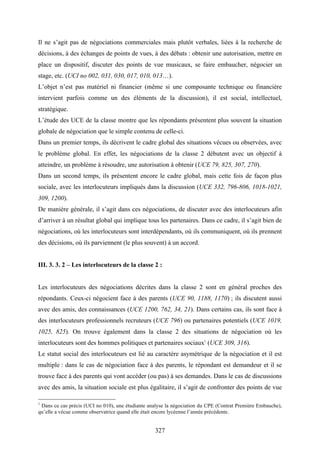 327
Il ne s’agit pas de négociations commerciales mais plutôt verbales, liées à la recherche de
décisions, à des échanges de points de vues, à des débats : obtenir une autorisation, mettre en
place un dispositif, discuter des points de vue musicaux, se faire embaucher, négocier un
stage, etc. (UCI no 002, 031, 030, 017, 010, 013…).
L’objet n’est pas matériel ni financier (même si une composante technique ou financière
intervient parfois comme un des éléments de la discussion), il est social, intellectuel,
stratégique.
L’étude des UCE de la classe montre que les répondants présentent plus souvent la situation
globale de négociation que le simple contenu de celle-ci.
Dans un premier temps, ils décrivent le cadre global des situations vécues ou observées, avec
le problème global. En effet, les négociations de la classe 2 débutent avec un objectif à
atteindre, un problème à résoudre, une autorisation à obtenir (UCE 79, 825, 307, 270).
Dans un second temps, ils présentent encore le cadre global, mais cette fois de façon plus
sociale, avec les interlocuteurs impliqués dans la discussion (UCE 332, 796-806, 1018-1021,
309, 1200).
De manière générale, il s’agit dans ces négociations, de discuter avec des interlocuteurs afin
d’arriver à un résultat global qui implique tous les partenaires. Dans ce cadre, il s’agit bien de
négociations, où les interlocuteurs sont interdépendants, où ils communiquent, où ils prennent
des décisions, où ils parviennent (le plus souvent) à un accord.
III. 3. 3. 2 – Les interlocuteurs de la classe 2 :
Les interlocuteurs des négociations décrites dans la classe 2 sont en général proches des
répondants. Ceux-ci négocient face à des parents (UCE 90, 1188, 1170) ; ils discutent aussi
avec des amis, des connaissances (UCE 1200, 762, 34, 21). Dans certains cas, ils sont face à
des interlocuteurs professionnels recruteurs (UCE 796) ou partenaires potentiels (UCE 1019,
1025, 825). On trouve également dans la classe 2 des situations de négociation où les
interlocuteurs sont des hommes politiques et partenaires sociaux1
(UCE 309, 316).
Le statut social des interlocuteurs est lié au caractère asymétrique de la négociation et il est
multiple : dans le cas de négociation face à des parents, le répondant est demandeur et il se
trouve face à des parents qui vont accéder (ou pas) à ses demandes. Dans le cas de discussions
avec des amis, la situation sociale est plus égalitaire, il s’agit de confronter des points de vue
1
Dans ce cas précis (UCI no 010), une étudiante analyse la négociation du CPE (Contrat Première Embauche),
qu’elle a vécue comme observatrice quand elle était encore lycéenne l’année précédente.
 