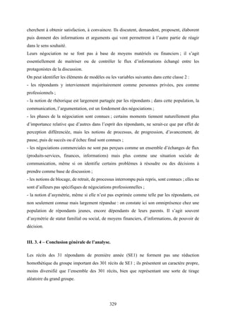 329
cherchent à obtenir satisfaction, à convaincre. Ils discutent, demandent, proposent, élaborent
puis donnent des informations et arguments qui vont permettrent à l’autre partie de réagir
dans le sens souhaité.
Leurs négociation ne se font pas à base de moyens matériels ou financiers ; il s’agit
essentiellement de maitriser ou de contrôler le flux d’informations échangé entre les
protagonistes de la discussion.
On peut identifier les éléments de modèles ou les variables suivantes dans cette classe 2 :
- les répondants y interviennent majoritairement comme personnes privées, peu comme
professionnels ;
- la notion de rhétorique est largement partagée par les répondants ; dans cette population, la
communication, l’argumentation, est un fondement des négociations ;
- les phases de la négociation sont connues ; certains moments tiennent naturellement plus
d’importance relative que d’autres dans l’esprit des répondants, ne serait-ce que par effet de
perception différenciée, mais les notions de processus, de progression, d’avancement, de
pause, puis de succès ou d’échec final sont connues ;
- les négociations commerciales ne sont pas perçues comme un ensemble d’échanges de flux
(produits-services, finances, informations) mais plus comme une situation sociale de
communication, même si on identifie certains problèmes à résoudre ou des décisions à
prendre comme base de discussion ;
- les notions de blocage, de retrait, de processus interrompu puis repris, sont connues ; elles ne
sont d’ailleurs pas spécifiques de négociations professionnelles ;
- la notion d’asymétrie, même si elle n’est pas exprimée comme telle par les répondants, est
non seulement connue mais largement répandue : on constate ici son omniprésence chez une
population de répondants jeunes, encore dépendants de leurs parents. Il s’agit souvent
d’asymétrie de statut familial ou social, de moyens financiers, d’informations, de pouvoir de
décision.
III. 3. 4 – Conclusion générale de l’analyse.
Les récits des 31 répondants de première année (SE1) ne forment pas une réduction
homothétique du groupe important des 301 récits de SE1 ; ils présentent un caractère propre,
moins diversifié que l’ensemble des 301 récits, bien que représentant une sorte de tirage
aléatoire du grand groupe.
 
