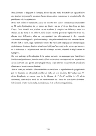 330
Deux éléments se dégagent de l’analyse Alceste de cette partie de l’étude : un aspect binaire
des résultats techniques lié aux deux classes Alceste, et un caractère de la négociation lié à la
position sociale des répondants.
D’une part, comme le traitement Alceste fait ressortir deux classes seulement de cet ensemble
de 31 récits, l’articulation de ces classes est binaire : ce qui n’est pas dans l’une est dans
l’autre. Cette binarité peut résulter en une tendance à exagérer les différences entre ces
classes, ou du moins à les opposer. Nous avons constaté que si les expressions liées aux
classes sont différentes, elles ne correspondent pas nécessairement à des concepts
fondamentalement opposés : plusieurs concepts sont présents et visibles dans les deux classes.
D’autre part, le statut, l’âge, l’expérience limitée des répondants implique des caractéristiques
générales aux situations décrites : situations régulières d’asymmétrie des acteurs, permanence
de la réthorique et l’argumentation dans les échanges verbaux, majorité de négociations de
type privé.
On peut anticiper ici les résultats de la section suivante, en remarquant que l’expérience
limitée des répondants de première année définit un caractère assez spontané aux négociations
qu’ils décrivent, sans que les concepts présents ne soient abordés consciemment, ce qui sera
plus souvent le cas trois ans plus tard.
Nous n’avons pas réalisé ici d’interprétation conceptuelle de la négociation telle que présentée
par ces étudiants car elle aurait constitué en partie un sous-ensemble de l’analyse des 301
récits d’étudiants, et compte tenu de la faiblesse de l’effectif mobilisé ici (31 récits
seulement), cette analyse aurait été un affaiblissement de l’étude des 301 récits d’étudiants.
Elle se serait révélée moins riche, moins étendue et de ce fait moins pertinente.
 