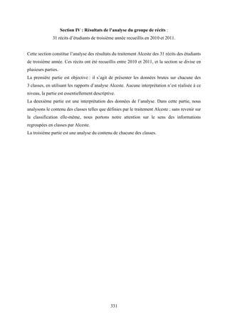 331
Section IV : Résultats de l’analyse du groupe de récits :
31 récits d’étudiants de troisième année recueillis en 2010 et 2011.
Cette section constitue l’analyse des résultats du traitement Alceste des 31 récits des étudiants
de troisième année. Ces récits ont été recueillis entre 2010 et 2011, et la section se divise en
plusieurs parties.
La première partie est objective : il s’agit de présenter les données brutes sur chacune des
3 classes, en utilisant les rapports d’analyse Alceste. Aucune interprétation n’est réalisée à ce
niveau, la partie est essentiellement descriptive.
La deuxième partie est une interprétation des données de l’analyse. Dans cette partie, nous
analysons le contenu des classes telles que définies par le traitement Alceste ; sans revenir sur
la classification elle-même, nous portons notre attention sur le sens des informations
regroupées en classes par Alceste.
La troisième partie est une analyse du contenu de chacune des classes.
 