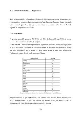 336
IV. 2 - Informations de base de chaque classe
Nous présentons ici les informations techniques de l’information contenue dans chacune des
3 classes, classe par classe. Cette partie permet d’appréhender globalement chaque classe ; la
section suivante permet de focaliser sur le contenu de la classe, c’est-à-dire les éléments
cognitifs de la représentation sociale.
IV. 2. 1 – Classe 1.
Ce premier ensemble concerne 329 UCE, soit 38% de l’ensemble des UCE du corpus
31 SE3 ; il se construit avec 198 mots analysés.
- Mots présents : la liste suivante présente les 20 premiers mots de la classe, classés par ordre
de KHI2 descendant ; cette liste est extraite du rapport de traitement, qui présente la totalité
des mots significatifs de la classe 1. Nous avons conservé dans ces présentations
l’orthographe réduite définie par le traitement Alceste.
Forme réduite Effectif
voiture 271
parent 55
proprietaire 34
mere 31
ma 92
ami 33
appartement 44
maison 26
pere 28
payer 25
alors 40
trajet 19
visite 16
soir 18
essence 14
frere 14
train 12
reduct 20
reponse 25
logement 15
Mots présents dans la classe 1, par ordre de KHI2 (source : logiciel Alceste)
On peut remarquer ici que 5 UCI (récits) sont centraux dans la classe et sont présents parmi
les 20 premiers mots. De plus, une variable est présente (*sexe_F), KHI2 = 109 ; les
répondants de la classe 1 sont très majoritairement des femmes.
 
