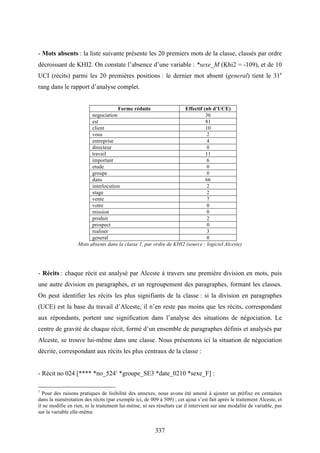 337
- Mots absents : la liste suivante présente les 20 premiers mots de la classe, classés par ordre
décroissant de KHI2. On constate l’absence d’une variable : *sexe_M (Khi2 = -109), et de 10
UCI (récits) parmi les 20 premières positions : le dernier mot absent (general) tient le 31e
rang dans le rapport d’analyse complet.
Forme réduite Effectif (nb d’UCE)
negociation 36
est 81
client 10
vous 2
entreprise 4
directeur 0
travail 11
important 6
etude 0
groupe 0
dans 66
interlocution 2
stage 2
vente 7
votre 0
mission 0
produit 2
prospect 0
realiser 3
general 0
Mots absents dans la classe 1, par ordre de KHI2 (source : logiciel Alceste)
- Récits : chaque récit est analysé par Alceste à travers une première division en mots, puis
une autre division en paragraphes, et un regroupement des paragraphes, formant les classes.
On peut identifier les récits les plus signifiants de la classe : si la division en paragraphes
(UCE) est la base du travail d’Alceste, il n’en reste pas moins que les récits, correspondant
aux répondants, portent une signification dans l’analyse des situations de négociation. Le
centre de gravité de chaque récit, formé d’un ensemble de paragraphes définis et analysés par
Alceste, se trouve lui-même dans une classe. Nous présentons ici la situation de négociation
décrite, correspondant aux récits les plus centraux de la classe :
- Récit no 024 [**** *no_5241
*groupe_SE3 *date_0210 *sexe_F] :
1
Pour des raisons pratiques de lisibilité des annexes, nous avons été amené à ajouter un préfixe en centaines
dans la numérotation des récits (par exemple ici, de 009 à 509) ; cet ajout s’est fait après le traitement Alceste, et
il ne modifie en rien, ni le traitement lui-même, ni ses résultats car il intervient sur une modalité de variable, pas
sur la variable elle-même.
 