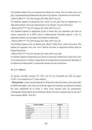 338
Une étudiante négocie face à ses parents pour obtenir une voiture. Face à sa mère, puis à son
père, l’argumentation prend beaucoup de temps et de réunions ; elle aboutit à un succès final.
- Récit no 006 [**** *no_506 *groupe_SE3 *date_0210 *sexe_F] :
Un étudiante rapporte la négociation qu’a menée un ami pour louer un appartement. La
négociation aboutit, suite à une argumentation et un échange : travaux contre loyer.
- Récit no 019 [**** *no_519 *groupe_SE3 *date_0210 *sexe_F] :
Une étudiante rapporte la négociation qu’elle a menée face aux contrôleurs, puis face au
service commercial de la SNCF pour le remboursement d’amendes perçues à tort. La
négociation aboutit, avec du temps et de nombreuses démarches.
- Récit no 004 [**** *no_504 *groupe_SE3 *date_0210 *sexe_F] :
Une étudiante négocie avec ses parents pour obtenir l’achat d’une voiture d’occasion. Elle
prépare ses arguments avec soin. Avec l’aide de son frère, la négociation aboutit après de
longues discussions.
- Récit no 023 [**** *no_523 *groupe_SE3 *date_0210 *sexe_M] :
Un étudiant rapporte la négociation qu’a menée sa mère pour l’achat d’une voiture neuve face
à un concessionnaire. Il analyse chaque phase de la négociation en présentant les demandes et
les réponses de chaque partie. La négociation aboutit avec des concessions.
IV. 2. 2 – Classe 2.
Ce premier ensemble concerne 271 UCE, soit 31% de l’ensemble des UCE du corpus
31 SE3 ; il se construit avec 171 mots analysés.
- Mots présents : la liste suivante présente les 20 premiers mots de la classe, classés par ordre
de KHI2 descendant ; cette liste est extraite du rapport de traitement, qui présente la totalité
des mots significatifs de la classe 1. Nous avons conservé dans ces présentations
l’orthographe réduite définie par le traitement Alceste. On note la présence dans la liste, de 5
récits centraux (KHI2 = 86 à 39).
Forme réduite Effectif
client 72
negociation 39
interlocution 28
commercial 35
prospect 20
corder 23
gagner 38
 