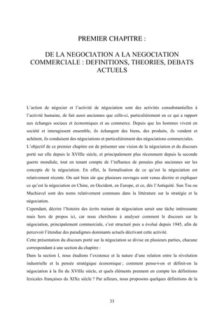33
PREMIER CHAPITRE :
DE LA NEGOCIATION A LA NEGOCIATION
COMMERCIALE : DEFINITIONS, THEORIES, DEBATS
ACTUELS
L’action de négocier et l’activité de négociation sont des activités consubstantielles à
l’activité humaine, de fait aussi anciennes que celle-ci, particulièrement en ce qui a rapport
aux échanges sociaux et économiques et au commerce. Depuis que les hommes vivent en
société et interagissent ensemble, ils échangent des biens, des produits, ils vendent et
achètent, ils conduisent des négociations et particulièrement des négociations commerciales.
L’objectif de ce premier chapitre est de présenter une vision de la négociation et du discours
porté sur elle depuis le XVIIIe siècle, et principalement plus récemment depuis la seconde
guerre mondiale, tout en tenant compte de l’influence de pensées plus anciennes sur les
concepts de la négociation. En effet, la formalisation de ce qu’est la négociation est
relativement récente. On sait bien sûr que plusieurs ouvrages sont venus décrire et expliquer
ce qu’est la négociation en Chine, en Occident, en Europe, et ce, dès l’Antiquité. Sun Tsu ou
Machiavel sont des noms relativement communs dans la littérature sur la stratégie et la
négociation.
Cependant, décrire l’histoire des écrits traitant de négociation serait une tâche intéressante
mais hors de propos ici, car nous cherchons à analyser comment le discours sur la
négociation, principalement commerciale, s’est structuré puis a évolué depuis 1945, afin de
percevoir l’étendue des paradigmes dominants actuels décrivant cette activité.
Cette présentation du discours porté sur la négociation se divise en plusieurs parties, chacune
correspondant à une section du chapitre :
Dans la section I, nous étudions l’existence et la nature d’une relation entre la révolution
industrielle et la pensée stratégique économique ; comment pense-t-on et définit-on la
négociation à la fin du XVIIIe siècle, et quels éléments prennent en compte les définitions
lexicales françaises du XIXe siècle ? Par ailleurs, nous proposons quelques définitions de la
 